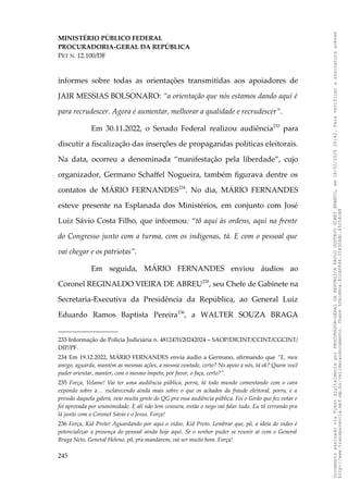 MINISTÉRIO PÚBLICO FEDERAL
PROCURADORIA-GERAL DA REPÚBLICA
PET N. 12.100/DF
informes sobre todas as orientações transmitidas aos apoiadores de
JAIR MESSIAS BOLSONARO: “a orientação que nós estamos dando aqui é
para recrudescer. Agora é aumentar, melhorar a qualidade e recrudescer”.
Em 30.11.2022, o Senado Federal realizou audiência233
para
discutir a fiscalização das inserções de propagandas políticas eleitorais.
Na data, ocorreu a denominada “manifestação pela liberdade”, cujo
organizador, Germano Schaffel Nogueira, também figurava dentre os
contatos de MÁRIO FERNANDES234
. No dia, MÁRIO FERNANDES
esteve presente na Esplanada dos Ministérios, em conjunto com José
Luiz Sávio Costa Filho, que informou: “tô aqui às ordens, aqui na frente
do Congresso junto com a turma, com os indígenas, tá. E com o pessoal que
vai chegar e os patriotas”.
Em seguida, MÁRIO FERNANDES enviou áudios ao
Coronel REGINALDO VIEIRA DE ABREU235
, seu Chefe de Gabinete na
Secretaria-Executiva da Presidência da República, ao General Luiz
Eduardo Ramos Baptista Pereira236
, a WALTER SOUZA BRAGA
233 Informação de Polícia Judiciária n. 4812470/20242024 – SAOP/DICINT/CCINT/CGCINT/
DIP/PF.
234 Em 19.12.2022, MÁRIO FERNANDES envia áudio a Germano, afirmando que “E, meu
amigo, aguarda, mantém as mesmas ações, a mesma vontade, certo? No apoio a nós, tá ok? Quem você
puder orientar, manter, com o mesmo ímpeto, por favor, o faça, certo?”.
235 Força, Velame! Vai ter uma audiência pública, porra, tá todo mundo comentando com o cara
expondo sobre a… esclarecendo ainda mais sobre o que os achados da fraude eleitoral, porra, e a
pressão daquela galera, veio muita gente do QG pra essa audiência pública. Foi o Girão que fez votar e
foi aprovada por unanimidade. E ali não tem censura, então o nego vai falar tudo. Eu tô cerrando pra
lá junto com o Coronel Sávio e o Jesus. Força!
236 Força, Kid Preto! Aguardando por aqui o vídeo, Kid Preto. Lembrar que, pô, a ideia do vídeo é
potencializar a presença do pessoal ainda hoje aqui. Se o senhor puder se reunir aí com o General
Braga Neto, General Heleno, pô, pra mandarem, vai ser muito bom. Força!
245
Documento
assinado
via
Token
digitalmente
por
PROCURADOR-GERAL
DA
REPUBLICA
PAULO
GUSTAVO
GONET
BRANCO,
em
18/02/2025
20:42.
Para
verificar
a
assinatura
acesse
http://www.transparencia.mpf.mp.br/validacaodocumento.
Chave
92bcd6ca.61cd6846.314306dc.65254cb8
 