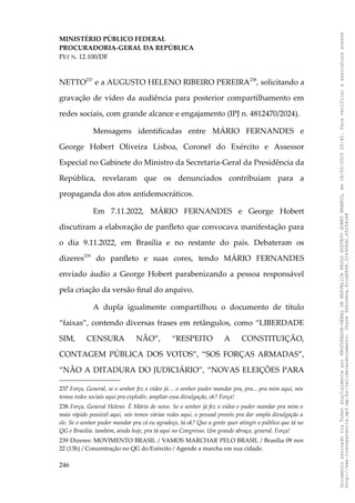 MINISTÉRIO PÚBLICO FEDERAL
PROCURADORIA-GERAL DA REPÚBLICA
PET N. 12.100/DF
NETTO237
e a AUGUSTO HELENO RIBEIRO PEREIRA238
, solicitando a
gravação de vídeo da audiência para posterior compartilhamento em
redes sociais, com grande alcance e engajamento (IPJ n. 4812470/2024).
Mensagens identificadas entre MÁRIO FERNANDES e
George Hobert Oliveira Lisboa, Coronel do Exército e Assessor
Especial no Gabinete do Ministro da Secretaria-Geral da Presidência da
República, revelaram que os denunciados contribuíam para a
propaganda dos atos antidemocráticos.
Em 7.11.2022, MÁRIO FERNANDES e George Hobert
discutiram a elaboração de panfleto que convocava manifestação para
o dia 9.11.2022, em Brasília e no restante do país. Debateram os
dizeres239
do panfleto e suas cores, tendo MÁRIO FERNANDES
enviado áudio a George Hobert parabenizando a pessoa responsável
pela criação da versão final do arquivo.
A dupla igualmente compartilhou o documento de título
“faixas”, contendo diversas frases em retângulos, como “LIBERDADE
SIM, CENSURA NÃO”, “RESPEITO A CONSTITUIÇÃO,
CONTAGEM PÚBLICA DOS VOTOS”, “SOS FORÇAS ARMADAS”,
“NÃO A DITADURA DO JUDICIÁRIO”, “NOVAS ELEIÇÕES PARA
237 Força, General, se o senhor fez o vídeo já… o senhor puder mandar pra, pra... pra mim aqui, nós
temos redes sociais aqui pra explodir, ampliar essa divulgação, ok? Força!
238 Força, General Heleno. É Mário de novo. Se o senhor já fez o vídeo e puder mandar pra mim o
mais rápido possível aqui, nós temos várias redes aqui, o pessoal pronto pra dar ampla divulgação a
ele. Se o senhor puder mandar pra cá eu agradeço, tá ok? Que a gente quer atingir o público que tá no
QG e Brasília. também, ainda hoje, pra tá aqui no Congresso. Um grande abraço, general. Força!
239 Dizeres: MOVIMENTO BRASIL / VAMOS MARCHAR PELO BRASIL / Brasília 09 nov
22 (13h) / Concentração no QG do Exército / Agende a marcha em sua cidade.
246
Documento
assinado
via
Token
digitalmente
por
PROCURADOR-GERAL
DA
REPUBLICA
PAULO
GUSTAVO
GONET
BRANCO,
em
18/02/2025
20:42.
Para
verificar
a
assinatura
acesse
http://www.transparencia.mpf.mp.br/validacaodocumento.
Chave
92bcd6ca.61cd6846.314306dc.65254cb8
 