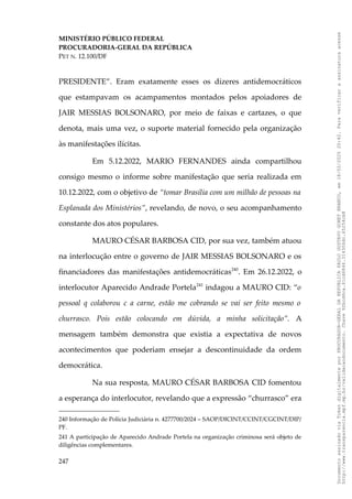 MINISTÉRIO PÚBLICO FEDERAL
PROCURADORIA-GERAL DA REPÚBLICA
PET N. 12.100/DF
PRESIDENTE”. Eram exatamente esses os dizeres antidemocráticos
que estampavam os acampamentos montados pelos apoiadores de
JAIR MESSIAS BOLSONARO, por meio de faixas e cartazes, o que
denota, mais uma vez, o suporte material fornecido pela organização
às manifestações ilícitas.
Em 5.12.2022, MARIO FERNANDES ainda compartilhou
consigo mesmo o informe sobre manifestação que seria realizada em
10.12.2022, com o objetivo de “tomar Brasília com um milhão de pessoas na
Esplanada dos Ministérios”, revelando, de novo, o seu acompanhamento
constante dos atos populares.
MAURO CÉSAR BARBOSA CID, por sua vez, também atuou
na interlocução entre o governo de JAIR MESSIAS BOLSONARO e os
financiadores das manifestações antidemocráticas240
. Em 26.12.2022, o
interlocutor Aparecido Andrade Portela241
indagou a MAURO CID: “o
pessoal q colaborou c a carne, estão me cobrando se vai ser feito mesmo o
churrasco. Pois estão colocando em dúvida, a minha solicitação”. A
mensagem também demonstra que existia a expectativa de novos
acontecimentos que poderiam ensejar a descontinuidade da ordem
democrática.
Na sua resposta, MAURO CÉSAR BARBOSA CID fomentou
a esperança do interlocutor, revelando que a expressão “churrasco” era
240 Informação de Polícia Judiciária n. 4277700/2024 – SAOP/DICINT/CCINT/CGCINT/DIP/
PF.
241 A participação de Aparecido Andrade Portela na organização criminosa será objeto de
diligências complementares.
247
Documento
assinado
via
Token
digitalmente
por
PROCURADOR-GERAL
DA
REPUBLICA
PAULO
GUSTAVO
GONET
BRANCO,
em
18/02/2025
20:42.
Para
verificar
a
assinatura
acesse
http://www.transparencia.mpf.mp.br/validacaodocumento.
Chave
92bcd6ca.61cd6846.314306dc.65254cb8
 