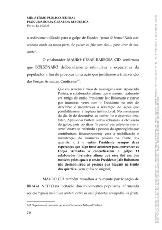 MINISTÉRIO PÚBLICO FEDERAL
PROCURADORIA-GERAL DA REPÚBLICA
PET N. 12.100/DF
o codinome utilizado para o golpe de Estado: “ponto de honra! Nada está
acabado ainda da nossa parte. Se quiser eu falo com eles… para tirar da sua
conta”.
O colaborador MAURO CÉSAR BARBOSA CID confirmou
que BOLSONARO deliberadamente estimulava a expectativa da
população, a fim de provocar uma ação que justificasse a intervenção
das Forças Armadas. Confira-se242
:
Que em relação à troca de mensagens com Aparecido
Portela, o colaborador afirma que o mesmo realmente
era amigo do então Presidente Jair Bolsonaro e esteve
por inúmeras vezes com o Presidente no mês de
dezembro e incentivava a realização de ações que
possibilitassem a ruptura institucional. Na mensagem
do dia 26 de dezembro, ao cobrar “se o churrasco seria
feito”, Aparecido Portela estava cobrando a efetivação
do golpe, pois ao dizer “o pessoal que colaborou com a
carne” estava se referindo a pessoas do agronegócio que
contribuíram financeiramente para a mobilização e
manutenção de inúmeras pessoas na frente dos
quartéis. (…) o então Presidente sempre dava
esperanças que algo fosse acontecer para convencer as
Forças Armadas a concretizarem o golpe. O
colaborador inclusive afirma que esse foi um dos
motivos pelos quais o então Presidente Jair Bolsonaro
não desmobilizou as pessoas que ficavam na frente
dos quartéis. (sem grifos no original)
MAURO CID também ressaltou a relevante participação de
BRAGA NETTO na incitação dos movimentos populares, afirmando
ser ele “quem mantinha contato entre os manifestantes acampados na frente
242 Depoimento prestado perante o Supremo Tribunal Federal.
248
Documento
assinado
via
Token
digitalmente
por
PROCURADOR-GERAL
DA
REPUBLICA
PAULO
GUSTAVO
GONET
BRANCO,
em
18/02/2025
20:42.
Para
verificar
a
assinatura
acesse
http://www.transparencia.mpf.mp.br/validacaodocumento.
Chave
92bcd6ca.61cd6846.314306dc.65254cb8
 