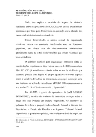 MINISTÉRIO PÚBLICO FEDERAL
PROCURADORIA-GERAL DA REPÚBLICA
PET N. 12.100/DF
Tudo isso explica a escalada do ímpeto de violência
verificada entre os apoiadores de BOLSONARO, que se encontravam
acampados por todo país. Comprovou-se, contudo, que a atuação dos
denunciados foi ainda mais contundente.
Como demonstrado, o núcleo central da organização
criminosa estava em constante interlocução com as lideranças
populares, em claros atos de direcionamento, mostrando-se
plenamente ciente de todos os movimentos que seriam realizados por
seus apoiadores.
O controle exercido pela organização criminosa sobre as
manifestações populares era tão evidente que, em 4.1.2023, como visto,
MAURO CID já manifestava ciência sobre o ato de violência que
ocorreria poucos dias depois. O grupo aguardava o evento popular
como a tentativa derradeira de consumação do golpe, tanto que, uma
vez iniciadas as ações de vandalismo, MAURO CID comentou com a
sua mulher244
: “Se o EB sair dos quartéis… é para aderir”.
Em 8.1.2023, o grupo de apoiadores de JAIR MESSIAS
BOLSONARO, munido de artefatos de destruição, avançou sobre a
Praça dos Três Poderes em marcha organizada. Ao incentivo de
palavras de ordem, o grupo invadiu o Senado Federal, a Câmara dos
Deputados, o Palácio do Planalto e o Supremo Tribunal Federal,
depredando o patrimônio público, com o objetivo final de impor um
244 Informação de Polícia Judiciária n. 4401196/2023 – SAOP/DICINT/CCINT/CGCINT/DIP/
PF., fl. 495.
250
Documento
assinado
via
Token
digitalmente
por
PROCURADOR-GERAL
DA
REPUBLICA
PAULO
GUSTAVO
GONET
BRANCO,
em
18/02/2025
20:42.
Para
verificar
a
assinatura
acesse
http://www.transparencia.mpf.mp.br/validacaodocumento.
Chave
92bcd6ca.61cd6846.314306dc.65254cb8
 