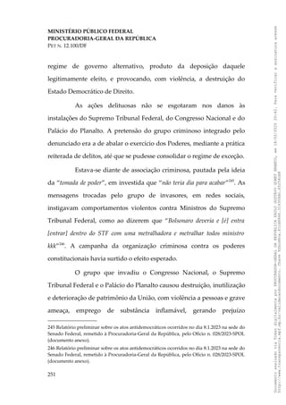 MINISTÉRIO PÚBLICO FEDERAL
PROCURADORIA-GERAL DA REPÚBLICA
PET N. 12.100/DF
regime de governo alternativo, produto da deposição daquele
legitimamente eleito, e provocando, com violência, a destruição do
Estado Democrático de Direito.
As ações delituosas não se esgotaram nos danos às
instalações do Supremo Tribunal Federal, do Congresso Nacional e do
Palácio do Planalto. A pretensão do grupo criminoso integrado pelo
denunciado era a de abalar o exercício dos Poderes, mediante a prática
reiterada de delitos, até que se pudesse consolidar o regime de exceção.
Estava-se diante de associação criminosa, pautada pela ideia
da “tomada de poder”, em investida que “não teria dia para acabar”245
. As
mensagens trocadas pelo grupo de invasores, em redes sociais,
instigavam comportamentos violentos contra Ministros do Supremo
Tribunal Federal, como ao dizerem que “Bolsonaro deveria e [é] entra
[entrar] dentro do STF com uma metralhadora e metralhar todos ministro
kkk”246
. A campanha da organização criminosa contra os poderes
constitucionais havia surtido o efeito esperado.
O grupo que invadiu o Congresso Nacional, o Supremo
Tribunal Federal e o Palácio do Planalto causou destruição, inutilização
e deterioração de patrimônio da União, com violência a pessoas e grave
ameaça, emprego de substância inflamável, gerando prejuízo
245 Relatório preliminar sobre os atos antidemocráticos ocorridos no dia 8.1.2023 na sede do
Senado Federal, remetido à Procuradoria-Geral da República, pelo Ofício n. 028/2023-SPOL
(documento anexo).
246 Relatório preliminar sobre os atos antidemocráticos ocorridos no dia 8.1.2023 na sede do
Senado Federal, remetido à Procuradoria-Geral da República, pelo Ofício n. 028/2023-SPOL
(documento anexo).
251
Documento
assinado
via
Token
digitalmente
por
PROCURADOR-GERAL
DA
REPUBLICA
PAULO
GUSTAVO
GONET
BRANCO,
em
18/02/2025
20:42.
Para
verificar
a
assinatura
acesse
http://www.transparencia.mpf.mp.br/validacaodocumento.
Chave
92bcd6ca.61cd6846.314306dc.65254cb8
 