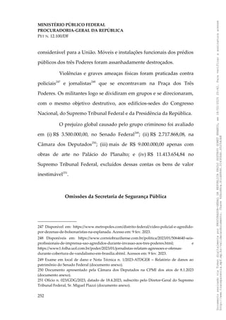 MINISTÉRIO PÚBLICO FEDERAL
PROCURADORIA-GERAL DA REPÚBLICA
PET N. 12.100/DF
considerável para a União. Móveis e instalações funcionais dos prédios
públicos dos três Poderes foram assanhadamente destroçados.
Violências e graves ameaças físicas foram praticadas contra
policiais247
e jornalistas248
que se encontravam na Praça dos Três
Poderes. Os militantes logo se dividiram em grupos e se direcionaram,
com o mesmo objetivo destrutivo, aos edifícios-sedes do Congresso
Nacional, do Supremo Tribunal Federal e da Presidência da República.
O prejuízo global causado pelo grupo criminoso foi avaliado
em (i) R$ 3.500.000,00, no Senado Federal249
; (ii) R$ 2.717.868,08, na
Câmara dos Deputados250
; (iii) mais de R$ 9.000.000,00 apenas com
obras de arte no Palácio do Planalto; e (iv) R$ 11.413.654,84 no
Supremo Tribunal Federal, excluídos dessas contas os bens de valor
inestimável251
.
Omissões da Secretaria de Segurança Pública
247 Disponível em: https://www.metropoles.com/distrito-federal/video-policial-e-agredido-
por-dezenas-de-bolsonaristas-na-esplanada. Acesso em: 9 fev. 2023.
248 Disponíveis em: https://www.correiobraziliense.com.br/politica/2023/01/5064640-seis-
profissionais-de-imprensa-sao-agredidos-durante-invasao-aos-tres-poderes.html; e
https://www1.folha.uol.com.br/poder/2023/01/jornalistas-relatam-agressoes-e-ofensas-
durante-cobertura-de-vandalismo-em-brasilia.shtml. Acessos em: 9 fev. 2023.
249 Exame em local de dano e Nota Técnica n. 1/2023-ATDGER – Relatório de danos ao
patrimônio do Senado Federal (documento anexo).
250 Documento apresentado pela Câmara dos Deputados na CPMI dos atos de 8.1.2023
(documento anexo).
251 Ofício n. 023/GDG/2023, datado de 18.4.2023, subscrito pelo Diretor-Geral do Supremo
Tribunal Federal, Sr. Miguel Piazzi (documento anexo).
252
Documento
assinado
via
Token
digitalmente
por
PROCURADOR-GERAL
DA
REPUBLICA
PAULO
GUSTAVO
GONET
BRANCO,
em
18/02/2025
20:42.
Para
verificar
a
assinatura
acesse
http://www.transparencia.mpf.mp.br/validacaodocumento.
Chave
92bcd6ca.61cd6846.314306dc.65254cb8
 