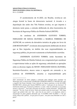 MINISTÉRIO PÚBLICO FEDERAL
PROCURADORIA-GERAL DA REPÚBLICA
PET N. 12.100/DF
O acontecimento de 8.1.2023, em Brasília, revelou-se um
ataque frontal às bases da democracia nacional. A invasão e a
depredação das sedes dos Três Poderes revelou, no que importa à
denúncia neste passo, a omissão deliberada de altos funcionários da
Secretaria de Segurança Pública do Distrito Federal (SSP/DF).
As condutas de ANDERSON GUSTAVO TORRES,
FERNANDO DE SOUSA OLIVEIRA e MARÍLIA FERREIRA DE
ALENCAR, no contexto da derradeira tentativa de golpe em favor de
JAIR BOLSONARO252
, revelaram descumprimento deliberado do dever
que se lhes impunha, no âmbito das suas responsabilidades na
segurança pública, de prevenir exatamente as barbaridades ocorridas.
ANDERSON GUSTAVO TORRES, então Secretário de
Segurança Pública do Distrito Federal, era o responsável por coordenar
e supervisionar todas as ações de segurança, articulando as operações
entre os diversos órgãos da SSP/DF. FERNANDO SOUSA OLIVEIRA,
Secretário-Executivo, atuava como o segundo em comando e, na
ausência de ANDERSON, assumiu a responsabilidade pela
252A manutenção do plano golpista é reforçada pelos diálogos pelos mantidos via
WhatsApp entre os denunciados APARECIDO ANDRADE PORTELA e MAURO CID, após
a negativa das Forças Armadas. Como indicado em tópicos anteriores, no dia 26.12.2022,
MAURO CID é cobrado pelo Tenente PORTELA sobre a ‘‘realização de um churrasco”. O
interlocutor afirma que “O pessoal q colaborou c a carne , estão me cobrando se vai ser feito
mesmo o churrasco”. ‘‘Pois estão colocando em dúvida, a minha solicitação’’. MAURO CID
responde ““Vai sim. Ponto de honra. Nada está acabado ainda da nossa parte”. CID chega
sugerir que poderia falar com “eles... para tirar da sua conta” e, na sequência, reitera a
manutenção do plano golpista afirmando que “A GUERRA NÃO ACABOU” e “Sei que
minha cabeça está a prêmio... sei que posso ser preso... mas pela nossa liberdade vai valer a
pena!”.
253
Documento
assinado
via
Token
digitalmente
por
PROCURADOR-GERAL
DA
REPUBLICA
PAULO
GUSTAVO
GONET
BRANCO,
em
18/02/2025
20:42.
Para
verificar
a
assinatura
acesse
http://www.transparencia.mpf.mp.br/validacaodocumento.
Chave
92bcd6ca.61cd6846.314306dc.65254cb8
 