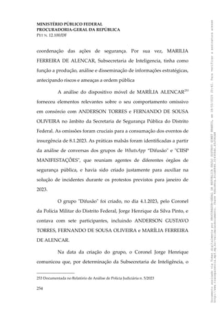 MINISTÉRIO PÚBLICO FEDERAL
PROCURADORIA-GERAL DA REPÚBLICA
PET N. 12.100/DF
coordenação das ações de segurança. Por sua vez, MARILIA
FERREIRA DE ALENCAR, Subsecretaria de Inteligencia, tinha como
função a produção, análise e disseminação de informações estratégicas,
antecipando riscos e ameaças a ordem pública
A análise do dispositivo móvel de MARÍLIA ALENCAR253
forneceu elementos relevantes sobre o seu comportamento omissivo
em consórcio com ANDERSON TORRES e FERNANDO DE SOUSA
OLIVEIRA no âmbito da Secretaria de Segurança Pública do Distrito
Federal. As omissões foram cruciais para a consumação dos eventos de
insurgência de 8.1.2023. As práticas malsãs foram identificadas a partir
da análise de conversas dos grupos de WhatsApp “Difusão" e "CIISP
MANIFESTAÇÕES", que reuniam agentes de diferentes órgãos de
segurança pública, e havia sido criado justamente para auxiliar na
solução de incidentes durante os protestos previstos para janeiro de
2023.
O grupo "Difusão" foi criado, no dia 4.1.2023, pelo Coronel
da Polícia Militar do Distrito Federal, Jorge Henrique da Silva Pinto, e
contava com sete participantes, incluindo ANDERSON GUSTAVO
TORRES, FERNANDO DE SOUSA OLIVEIRA e MARÍLIA FERREIRA
DE ALENCAR.
Na data da criação do grupo, o Coronel Jorge Henrique
comunicou que, por determinação da Subsecretaria de Inteligência, o
253 Documentada no Relatório de Análise de Polícia Judiciária n. 5/2023
254
Documento
assinado
via
Token
digitalmente
por
PROCURADOR-GERAL
DA
REPUBLICA
PAULO
GUSTAVO
GONET
BRANCO,
em
18/02/2025
20:42.
Para
verificar
a
assinatura
acesse
http://www.transparencia.mpf.mp.br/validacaodocumento.
Chave
92bcd6ca.61cd6846.314306dc.65254cb8
 