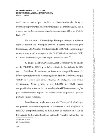 MINISTÉRIO PÚBLICO FEDERAL
PROCURADORIA-GERAL DA REPÚBLICA
PET N. 12.100/DF
canal estava aberto para facilitar a disseminação de dados e
informações pertinentes ao acompanhamento de manifestações, atos e
eventos que pudessem causar impacto na segurança pública do Distrito
Federal254
.
Em 5.1.2023, o Coronel Jorge Henrique começou a informar
sobre a agenda dos principais eventos a serem monitorados pela
Coordenação de Assuntos Institucionais da SI-SSP/DF. Ressaltou que
estavam programados "atos para os dias 06, 07, 08 e 09 de janeiro de 2023",
incluindo uma convocação para a ação "Tomada de Poder"255
.
O grupo "CIISP MANIFESTAÇÕES", por sua vez, foi criado
no dia 7.1.2023, às 18h56, pela Subsecretaria de Inteligência da SSP,
com a finalidade de aumentar o fluxo e o compartilhamento de
informações referentes às manifestações em Brasília. Confirmou-se que
"CIISP" se referia a uma célula integrada de inteligência que atuava
virtualmente. Nesse grupo, já em 8.1.2023, às 10h32, foram
compartilhados informes de um membro da ABIN sobre convocações
para deslocamentos à Esplanada dos Ministérios, ocupações de prédios
públicos e ações violentas.
Identificou-se, ainda, no grupo de WhatsApp "Análise", que
compreendia dezesseis integrantes da Subsecretaria de Inteligência da
SSP/DF, o compartilhamento, no dia 5.1.2023, de relatório da 7ª Cia de
Inteligência do Exército Brasileiro, intitulado "Eventos Relevantes Pós
254 RAPJ n. 5/2023.
255 RAPJ n. 5/2023.
255
Documento
assinado
via
Token
digitalmente
por
PROCURADOR-GERAL
DA
REPUBLICA
PAULO
GUSTAVO
GONET
BRANCO,
em
18/02/2025
20:42.
Para
verificar
a
assinatura
acesse
http://www.transparencia.mpf.mp.br/validacaodocumento.
Chave
92bcd6ca.61cd6846.314306dc.65254cb8
 