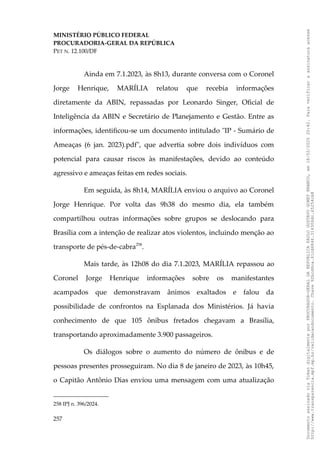 MINISTÉRIO PÚBLICO FEDERAL
PROCURADORIA-GERAL DA REPÚBLICA
PET N. 12.100/DF
Ainda em 7.1.2023, às 8h13, durante conversa com o Coronel
Jorge Henrique, MARÍLIA relatou que recebia informações
diretamente da ABIN, repassadas por Leonardo Singer, Oficial de
Inteligência da ABIN e Secretário de Planejamento e Gestão. Entre as
informações, identificou-se um documento intitulado "IP - Sumário de
Ameaças (6 jan. 2023).pdf", que advertia sobre dois indivíduos com
potencial para causar riscos às manifestações, devido ao conteúdo
agressivo e ameaças feitas em redes sociais.
Em seguida, às 8h14, MARÍLIA enviou o arquivo ao Coronel
Jorge Henrique. Por volta das 9h38 do mesmo dia, ela também
compartilhou outras informações sobre grupos se deslocando para
Brasília com a intenção de realizar atos violentos, incluindo menção ao
transporte de pés-de-cabra258
.
Mais tarde, às 12h08 do dia 7.1.2023, MARÍLIA repassou ao
Coronel Jorge Henrique informações sobre os manifestantes
acampados que demonstravam ânimos exaltados e falou da
possibilidade de confrontos na Esplanada dos Ministérios. Já havia
conhecimento de que 105 ônibus fretados chegavam a Brasília,
transportando aproximadamente 3.900 passageiros.
Os diálogos sobre o aumento do número de ônibus e de
pessoas presentes prosseguiram. No dia 8 de janeiro de 2023, às 10h45,
o Capitão Antônio Dias enviou uma mensagem com uma atualização
258 IPJ n. 396/2024.
257
Documento
assinado
via
Token
digitalmente
por
PROCURADOR-GERAL
DA
REPUBLICA
PAULO
GUSTAVO
GONET
BRANCO,
em
18/02/2025
20:42.
Para
verificar
a
assinatura
acesse
http://www.transparencia.mpf.mp.br/validacaodocumento.
Chave
92bcd6ca.61cd6846.314306dc.65254cb8
 