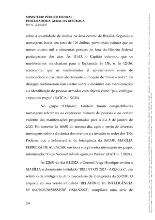 MINISTÉRIO PÚBLICO FEDERAL
PROCURADORIA-GERAL DA REPÚBLICA
PET N. 12.100/DF
sobre a quantidade de ônibus na área central de Brasília. Segundo a
mensagem, havia um total de 120 ônibus, permitindo estimar que ao
menos quatro mil e oitocentas pessoas de fora do Distrito Federal
participariam dos atos. Às 11h13, o Capitão informou que os
manifestantes marchariam para a Esplanada às 13h, e, às 12h36,
acrescentou que os manifestantes já apresentavam sinais de
animosidade e discutiam abertamente a intenção de “tomar o poder”. Os
diálogos continuaram com relatos sobre a dinâmica das manifestações
e a identificação de pessoas armadas com objetos como “pau, estilingue
e ripas com pregos” (RATC n. 1/2024).
No grupo “Difusão”, também foram compartilhadas
mensagens referentes ao expressivo número de pessoas e ao caráter
violento das manifestações programadas para o dia 8 de janeiro de
2023. Foi somente às 16h50 do mesmo dia, após o envio de diversas
mensagens sobre a dinâmica dos eventos e a invasão às sedes dos Três
Poderes, que a Subsecretária de Inteligência da SSP/DF, MARÍLIA
FERREIRA DE ALENCAR, enviou a sua primeira mensagem no grupo,
informando: “Força Nacional subindo agora pro Palácio” (RATC n. 1/2024).
Às 22h09 do dia 8.1.2023, o Coronel Jorge Henrique enviou a
MARÍLIA o documento intitulado "RELINT OX 2023 - ARQ.docx", um
relatório de inteligência da Subsecretaria de Inteligência da SSP/DF. O
arquivo, em sua versão intitulada "RELATÓRIO DE INTELIGÊNCIA
Nº 0xx/2023/30/SI/SSP/DF OXJAN2023", compilava uma série de
258
Documento
assinado
via
Token
digitalmente
por
PROCURADOR-GERAL
DA
REPUBLICA
PAULO
GUSTAVO
GONET
BRANCO,
em
18/02/2025
20:42.
Para
verificar
a
assinatura
acesse
http://www.transparencia.mpf.mp.br/validacaodocumento.
Chave
92bcd6ca.61cd6846.314306dc.65254cb8
 