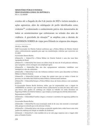 MINISTÉRIO PÚBLICO FEDERAL
PROCURADORIA-GERAL DA REPÚBLICA
PET N. 12.100/DF
eventos até a chegada do dia 8 de janeiro de 2023 e incluía menções a
ações agressivas, além da catalogação de perfis identificados como
violentos259
, evidenciando o conhecimento prévio dos denunciados de
todos os acontecimentos que culminaram na eclosão dos atos de
violência. A gravidade da situação260
se ampliou com a decisão de
ANDERSON TORRES de viajar para Orlando às vésperas dos ataques.
259 IPJ n. 396/2024.
260O Governador do Distrito Federal confirmou que a Polícia Militar do Distrito Federal
estava suficientemente equipada para agir nas manifestações violentas que ocorreram em
8.1.2023:
Governador Ibaneis Rocha:
[1h4min13s -> 1h4min17s] a Polícia Militar do Distrito Federal é uma das mais bem
equipadas do Brasil.
[1h4min17s -> 1h4min23s] Nós temos um efetivo hoje de mais de 10 mil policiais militares,
que é pequeno, vamos conseguir uma ampliação agora.
[1h4min23s -> 1h4min28s] Mas eles têm equipamentos suficientes, trabalham com
inteligência e eles são suficientes.
[1h4min28s -> 1h4min33s] E nós não tínhamos nenhum motivo para desconfiar na Polícia
Militar do Distrito Federal,
[1h4min33s -> 1h4min39s] porque ao longo dos quatro anos que eu estava à frente do
governo, eu não tinha tido nenhuma intercorrência, nenhum medo nenhum.
[1h4min39s -> 1h4min45s] Sempre a Polícia Militar atuou de forma efetiva e com resultados
positivos.
O Governador Ibaneis Rocha declarou, enfim, que foi surpreendido com a viagem de
ANDERSON ao exterior e que somente tomou conhecimento na data dos fatos, bem como
que houve uma quebra de confiança em relação ao trabalho do então Secretário de
Segurança Pública do Distrito Federal, o que ensejou a exoneração do referido denunciado:
Representante da PGR:
[1h2min41s -> 1h2min46s] O senhor chegou a exonerar o secretário de segurança pública na
ocasião ?
Governador Ibaneis Rocha:
[1h2min46s -> 1h2min55s] Fiz essa exoneração ainda lá de casa, não anunciei a exoneração
dele, porque eu entendi que se ele estivesse à frente,
[1h2min55s -> 1h3min2s] talvez não tivesse acontecido aqueles fatos, então houve uma certa
quebra de confiança em relação ao trabalho do Anderson.
[1h3min2s -> 1h3min7s] E o fato também de eu ter sido pego surpresa com a viagem dele
para os Estados Unidos.
259
Documento
assinado
via
Token
digitalmente
por
PROCURADOR-GERAL
DA
REPUBLICA
PAULO
GUSTAVO
GONET
BRANCO,
em
18/02/2025
20:42.
Para
verificar
a
assinatura
acesse
http://www.transparencia.mpf.mp.br/validacaodocumento.
Chave
92bcd6ca.61cd6846.314306dc.65254cb8
 