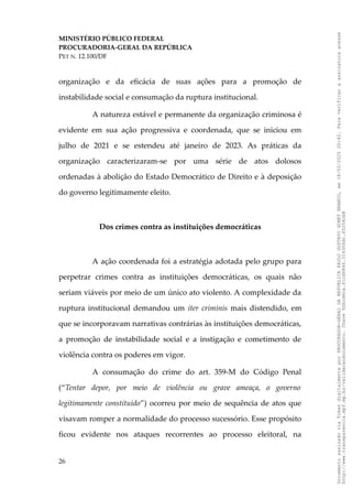 MINISTÉRIO PÚBLICO FEDERAL
PROCURADORIA-GERAL DA REPÚBLICA
PET N. 12.100/DF
organização e da eficácia de suas ações para a promoção de
instabilidade social e consumação da ruptura institucional.
A natureza estável e permanente da organização criminosa é
evidente em sua ação progressiva e coordenada, que se iniciou em
julho de 2021 e se estendeu até janeiro de 2023. As práticas da
organização caracterizaram-se por uma série de atos dolosos
ordenadas à abolição do Estado Democrático de Direito e à deposição
do governo legitimamente eleito.
Dos crimes contra as instituições democráticas
A ação coordenada foi a estratégia adotada pelo grupo para
perpetrar crimes contra as instituições democráticas, os quais não
seriam viáveis por meio de um único ato violento. A complexidade da
ruptura institucional demandou um iter criminis mais distendido, em
que se incorporavam narrativas contrárias às instituições democráticas,
a promoção de instabilidade social e a instigação e cometimento de
violência contra os poderes em vigor.
A consumação do crime do art. 359-M do Código Penal
(“Tentar depor, por meio de violência ou grave ameaça, o governo
legitimamente constituído”) ocorreu por meio de sequência de atos que
visavam romper a normalidade do processo sucessório. Esse propósito
ficou evidente nos ataques recorrentes ao processo eleitoral, na
26
Documento
assinado
via
Token
digitalmente
por
PROCURADOR-GERAL
DA
REPUBLICA
PAULO
GUSTAVO
GONET
BRANCO,
em
18/02/2025
20:42.
Para
verificar
a
assinatura
acesse
http://www.transparencia.mpf.mp.br/validacaodocumento.
Chave
92bcd6ca.61cd6846.314306dc.65254cb8
 