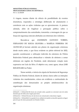 MINISTÉRIO PÚBLICO FEDERAL
PROCURADORIA-GERAL DA REPÚBLICA
PET N. 12.100/DF
A viagem, mesmo diante da ciência da possibilidade de eventos
dramáticos, respondeu a estratégia deliberada de afastamento e
conivência com as ações violentas que se aproximavam. A postura
adotada, além de fragilizar a percepção pública sobre o
comprometimento das autoridades, transmitiu a mensagem de que as
forças de segurança estavam alinhadas aos interesses dos violentos.
Recorde-se que ANDERSON GUSTAVO TORRES,
FERNANDO DE SOUSA OLIVEIRA e MARÍLIA FERREIRA DE
ALENCAR já haviam aderido aos planos da organização criminosa
desde muito antes, o que ficou evidente no pleito eleitoral de 2022,
quando coordenaram a utilização indevida da estrutura da Polícia
Rodoviária Federal para obstaculizar o trânsito de eleitores a zonas
eleitorais em regiões do Nordeste, onde detectaram votação mais
expressiva em Lula da Silva. O objetivo era, como agora, situar JAIR
BOLSONARO no Poder.
Nesse sentido, a inércia da cúpula da Secretaria de Segurança
Pública do Distrito Federal, diante de alertas claros sobre as intenções
violentas dos manifestantes, coloca em evidência a continuidade da
contribuição dos denunciados ao projeto antidemocrático da
organização criminosa.
[1h3min7s -> 1h3min12s] Ele havia me avisado antes, quando eu conversei com ele ainda
dizendo que ele tinha uma viagem para fazer,
[1h3min12s -> 1h3min15s] mas ele não havia me comunicado a data dessa viagem.
[1h3min15s -> 1h3min22s] E aí quando foi no sábado de manhã eu descobri quando eu liguei
para ele que ele estava pousando nos Estados Unidos.
260
Documento
assinado
via
Token
digitalmente
por
PROCURADOR-GERAL
DA
REPUBLICA
PAULO
GUSTAVO
GONET
BRANCO,
em
18/02/2025
20:42.
Para
verificar
a
assinatura
acesse
http://www.transparencia.mpf.mp.br/validacaodocumento.
Chave
92bcd6ca.61cd6846.314306dc.65254cb8
 