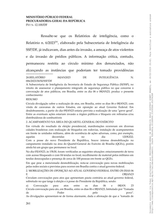 MINISTÉRIO PÚBLICO FEDERAL
PROCURADORIA-GERAL DA REPÚBLICA
PET N. 12.100/DF
Ressalte-se que os Relatórios de inteligência, como o
Relatório n. 6/2023261
, elaborado pela Subsecretaria de Inteligência da
SSP/DF, já indicavam, dias antes da invasão, a ameaça de atos violentos
e da invasão de prédios públicos. A informação crítica, contudo,
permaneceu restrita ao círculo mínimo dos denunciados, não
alcançando as instâncias que poderiam ter tomado providências
261RELATÓRIO 06JAN2023 DE INTELIGÊNCIA N.
006/2023/30/SI/SSP/DF
A Subsecretaria de Inteligência da Secretaria de Estado de Segurança Pública (SI/SSP), no
intuito de assessorar o planejamento integrado de segurança pública no que concerne à
convocação de atos públicos, em Brasília, entre os dia 06 e 08JAN23, produz o presente
conhecimento:
RESUMO
Circula divulgação sobre a realização de atos, em Brasília, entre os dias 06 e 08JAN23, com
vinda de caravanas de outros Estados, em oposição ao atual Governo Federal. Em
desdobramento, a partir do dia 09JAN23 estaria prevista a realização de uma "greve geral".
Entre as eventuais ações estariam invasão a órgãos públicos e bloqueio em refinarias e/ou
distribuidoras de combustíveis
2. ACAMPAMENTO NA ÁREA DO QUARTEL-GENERAL DO EXÉRCITO
Em virtude do resultado da eleição presidencial, manifestações ocorreram em diversas
cidades brasileiras com realização de bloquelos em rodovias, instalação de acampamentos
em frente às unidades militares, além de ocorrência de ações adversas, como, por exemplo,
aquelas decorridas no dia 12DEZ22.
Com a posse do novo Presidente da República, houve intensa desmobilização no
campamento instalado na área do Quartel-General do Exército de Brasília (QGEx), porém
ainda há um grupo que permanece no local.
No dia 05JAN23, às 15h30, foram verificadas as seguintes situações: estacionamento de terra
com acesso bloqueado e com 04 tendas no local; recolhimento de material pelos militares em
tendas desocupadas e presença de cerca de 100 pessoas em frente ao QGEx.
Em que pese a mencionada desmobilização, nota-se convocação para novas mobilizações
pelas redes sociais e previstas para ocorrer em Brasília contra o atual governo federal.
2. MOBILIZAÇÕES DE OPOSIÇÃO AO ATUAL GOVERNO FEDERAL ENTRE OS DIAS 06
E OBJAN23
Circulam convocações para atos que apresentam pauta contrária ao atual governo federal,
sobretudo no que tange à eleição e à posse do Presidente da República, sendo:
a) Convocação para atos entre os dias 06 e 08JAN 23
Circula convocação para ato, em Brasília, entre os dias 06 e 08JAN23, Intitulado por "Tomada
de Poder pelo povo".
As divulgações apresentam-se de forma alarmante, dada a afirmação de que a "tomada de
261
Documento
assinado
via
Token
digitalmente
por
PROCURADOR-GERAL
DA
REPUBLICA
PAULO
GUSTAVO
GONET
BRANCO,
em
18/02/2025
20:42.
Para
verificar
a
assinatura
acesse
http://www.transparencia.mpf.mp.br/validacaodocumento.
Chave
92bcd6ca.61cd6846.314306dc.65254cb8
 