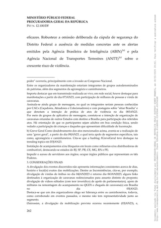 MINISTÉRIO PÚBLICO FEDERAL
PROCURADORIA-GERAL DA REPÚBLICA
PET N. 12.100/DF
eficazes. Robustece a omissão deliberada da cúpula de segurança do
Distrito Federal a ausência de medidas concretas ante os alertas
emitidos pela Agência Brasileira de Inteligência (ABIN)262
e pela
Agência Nacional de Transportes Terrestres (ANTT)263
sobre o
crescente risco de violência.
poder" ocorreria, principalmente com a invasão ao Congresso Nacional.
Entre os organizadores da manifestação estariam integrantes de grupos autodenominados
de patriotas, além dos segmentos da agronegócio e caminhoneiros.
Importa destacar que em transmissão realizada ao vivo, em rede social, houve destaque para
manifestações a partir do dia 073AN23, com participação de milhares de pessoas e vinda de
caravanas.
Assinala-se ainda grupo de mensagem, no qual os integrantes seriam pessoas conhecidas
por CACs (Caçadores, Atiradores e Colecionadores) e com postagens sobre "sitiar Brasilia" e
que denotam a intenção de prática de atos de violência no dia 083AN23.
Por meio de grupos de aplicativo de mensagem, constata-se a intenção de organização de
caravanas oriundas de outros Estados com destino a Brasília para participação dos referidos
atos. Há orientação de que os participantes sejam adultos em boa condição física, sendo
vedado a participação de crianças e daqueles que apresentam dificuldade de locomoção.
b) Greve Geral Como desdobramento dos atos mencionados acima, aventa-se a realização de
uma "greve geral", a partir do dia 09JAN23, a qual teria apolo de segmentos específicos, tais
como, agronegócio e caminhoneiros. Cita-se que a hashtag #GreveGeral teve destaque na
trending topics em D3JAN23.
Instalação de acampamentos e/ou bloqueios em locais como refinarias e/ou distribuidoras de
combustível, destacando-se estados do RJ, SP, PR, CE, MG, RN e PE;
Impedir o acesso de servidores aos órgãos; ocupar órgãos públicos que representam os três
Poderes.
3. CONSIDERAÇÕES FINAIS
A divulgação dos eventos discorridos não apresenta informações consistentes acerca de dias,
horário e local(is) exatos das mobilizações. Dentre as Inconsistências, cita-se, por exemplo,
divulgação de vindas de ônibus no dia 04JAN2023 e retorno dia 063AN2023; alguns links
destinados à organização de caravanas redirecionados para assunto distinto do proposto;
divulgação de vídeos editados (com teor inverídico) de apolo de parlamentar(es), apoio de
militares na remontagem do acampamento no QGEX e chegada de caravana(s) em Brasília
no dia 05JAN23.
Destaca-se que um dos organizadores alega ser liderança entre os caminhoneiros, todavia,
como corroborado em eventos passados, o mesmo não tem representatividade junto ao
segmento.
Outrossim, a divulgação da mobilização prevista ocorreu recentemente (03JAN23), e,
262
Documento
assinado
via
Token
digitalmente
por
PROCURADOR-GERAL
DA
REPUBLICA
PAULO
GUSTAVO
GONET
BRANCO,
em
18/02/2025
20:42.
Para
verificar
a
assinatura
acesse
http://www.transparencia.mpf.mp.br/validacaodocumento.
Chave
92bcd6ca.61cd6846.314306dc.65254cb8
 