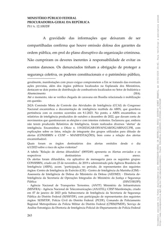 MINISTÉRIO PÚBLICO FEDERAL
PROCURADORIA-GERAL DA REPÚBLICA
PET N. 12.100/DF
A gravidade das informações que deixaram de ser
compartilhadas confirma que houve omissão dolosa dos garantes da
ordem pública, em prol do plano disruptivo da organização criminosa.
Não cumpriram os deveres inerentes à responsabilidade de evitar os
eventos danosos. Os denunciados tinham a obrigação de proteger a
segurança coletiva, os poderes constitucionais e o patrimônio público,
geralmente, manifestações com prazo exíguo comprometem a Em se tratando das eventuais
ações previstas, além dos órgãos públicos localizados na Esplanada dos Ministérios,
destacam-se dois pontos de distribuição de combustíveis localizados no Setor de Indústria e
Abastecimento (SIA).
Até o momento, não se verifica chegada de caravana em Brasília relacionada à mobilização
em questão.
262A Comissão Mista de Controle das Atividades de Inteligência (CCAI) do Congresso
Nacional encaminhou a documentação de inteligência recebida da ABIN, que guardava
pertinência com os eventos ocorridos em 8.1.2023. No ponto, a ABIN encaminhou os
relatórios de inteligência produzidos de outubro a dezembro de 2022, que davam conta de
movimentos que questionavam as eleições e com intentos violentos. Esclareceu que, embora
não terem produzido Relatórios de Inteligência, foram realizados diversos "alertas" de
inteligência. Encaminhou o Oficio n. 119/2023/GAB-DIVAP/GAB/DG/ABIN/CC/PR, com
explicações sobre os fatos, relação de integrante dos grupos utilizados para difusão de
alertas (CONSISBIN e CUSP – MANIFESTAÇÕES), bem como a relação dos alertas
encaminhados1.
Quais foram os órgãos destinatários dos alertas emitidos desde o dia
6/1/2023 sobre o risco de ações violentas?
A tabela "Relação de alertas difundidos" (0855249) apresenta os Alertas enviados e os
respectivos destinatários em anexo.
Os alertas foram difundidos, via aplicativo de mensageria para os seguintes grupos:
CONSISBIN, criado em 23 de novembro, de 2019 e administrado pela Agência Brasileira de
Inteligência (ABIN), ;scom. "participação, no período, de representantes dos seguintes
órgãos: Centro de Inteligência do Exército (CIE) - Centro de Inteligência da Marinha (CIM) -
Assessoria de Inteligência de Defesa do Ministerio da Defesa (AID/MD) - Diretoria de-
Inteligência da Secretaria de Operações Integradas do Ministério da Justiça e Segurança
Pública (DINT/SEOPI)
- Agência Nacional de Transportes Terrestres. (ANTT) Ministério da Infraestrutura
(MINFRA) - Agência Nacional de Telecomunicações (ANATEL); CIISP-Manifestação, criado
em 07 de janeiro de 2023 pela Subsecretaria de Inteligência da Secretaria de Segurança
Pública do Distrito Federal (SI/SSP/DF), com participação de representantes dos seguintes
órgãos: SI/SSP/DF, Polícia Civil do Distrito Federal. (PCDF), Comando de Policiamento
Regional Metropolitano da Polícia Militar do Distrito Federal (CPRM/PMDF), Serviço de
Análise Estratégica da Diretoria de Inteligência Policial do Departamento de Polícia Federal
263
Documento
assinado
via
Token
digitalmente
por
PROCURADOR-GERAL
DA
REPUBLICA
PAULO
GUSTAVO
GONET
BRANCO,
em
18/02/2025
20:42.
Para
verificar
a
assinatura
acesse
http://www.transparencia.mpf.mp.br/validacaodocumento.
Chave
92bcd6ca.61cd6846.314306dc.65254cb8
 