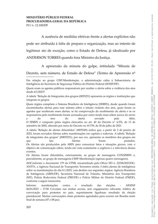 MINISTÉRIO PÚBLICO FEDERAL
PROCURADORIA-GERAL DA REPÚBLICA
PET N. 12.100/DF
A ausência de medidas efetivas frente a alertas explícitos não
pode ser atribuída à falta de preparo e organização, mas ao intento de
legitimar ato de exceção, como o Estado de Defesa, já idealizado por
ANDERSON TORRES quando fora Ministro da Justiça.
A apreensão da minuta do golpe, intitulada “Minuta de
Decreto, sem número, de Estado de Defesa” (Termo de Apreensão nº
Em relação ao grupo CISP-Manifestação, a administração cabia à Subsecretaria de
Inteligência da Secretaria de Segurança Pública do Distrito Federal (SI/SSP/DF).
Quem eram os agentes públicos responsáveis por receber o alerta sobre a violência dos atos
desde 6/1/2023?
A tabela "Relação de Integrantes dos grupos (0855251) apresenta os órgãos e instituições que
integram os grupos.
Quais órgãos compõem o Sistema Brasileiro de Inteligência (SISBIN), desde quando foram
encaminhados alertas para esse sistema sobre o intuito violento dos atos, quais foram os
agentes que receberam esses alertas, se há comprovação do recebimento do alerta e se os
responsáveis pelo recebimento foram acionados por outro modo mais célere acerca do envio
e do teor do alerta enviado pela Abin.
O SISBIN é composto pelos órgãos elencados no art. 40 do Decreto n° 4,376, de 13 de
setembro de 2002, alterado por meio do Decreto no 10.759, de 30 de julho de 2021.
A tabela "Relação de alertas difundidos" (0855249) indica que, a partir de 2 de janeiro de
2023, foram enviados Alertas sobre manifestações em capitais e rodovias. A tabela "Relação
de integrantes dos grupos" (00855251), por sua vez, apresenta os membros dos grupos em
que tais Alertas foram postados.
Os Alertas são produzidos pela ABIN para comunicar fatos e situações graves, com o
objetivo de comunicação célere, tendo em vista exatamente a urgência e a relevância desses
eventos.
Os Alertas foram difundidos, externamente, ao grupo de mensageria CONSISBIN e,
parcialmente, ao grupo de mensageria CIISP-Manifestação (apenas quatro mensagens).
263Conforme o documento 179 da CPMI, encaminhado pelo Ofício SEI n. 22258/2023/DG-
ANTT1, a Agência Nacional de Transportes Terrestres emitiu 3 (três) alertas de inteligência
sobre as manifestações do dia 8.1.2023, com destino aos seguintes órgãos: Agência Brasileira
de Inteligencia (ABIN/DF), Secretaria Nacional de Trânsito, Ministério dos Transportes
(MT), Polícia Rodoviária Federal (PRF/DF) e Polícia Militar do Distrito Federal (PMDF),
conforme a seguir transcritos.
Informe: manifestações contra o resultado das eleições - AESINF
06/01/2023 – 17:00 Circulam nas mídias sociais, sem engajamento relevante, folders de
convocação para protestos no país, supostamente ligadosao resultado da eleição
presidencial. Muitas convocações citam protestos agendados para ocorrer em Brasília neste
final de semana (07 e 08 jan).
265
Documento
assinado
via
Token
digitalmente
por
PROCURADOR-GERAL
DA
REPUBLICA
PAULO
GUSTAVO
GONET
BRANCO,
em
18/02/2025
20:42.
Para
verificar
a
assinatura
acesse
http://www.transparencia.mpf.mp.br/validacaodocumento.
Chave
92bcd6ca.61cd6846.314306dc.65254cb8
 