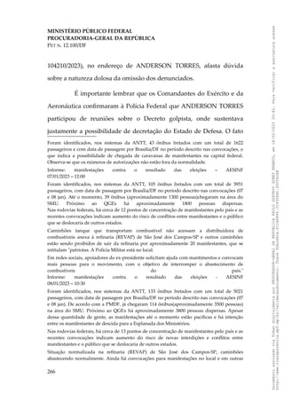 MINISTÉRIO PÚBLICO FEDERAL
PROCURADORIA-GERAL DA REPÚBLICA
PET N. 12.100/DF
104210/2023), no endereço de ANDERSON TORRES, afasta dúvida
sobre a natureza dolosa da omissão dos denunciados.
É importante lembrar que os Comandantes do Exército e da
Aeronáutica confirmaram à Polícia Federal que ANDERSON TORRES
participou de reuniões sobre o Decreto golpista, onde sustentava
justamente a possibilidade de decretação do Estado de Defesa. O fato
Foram identificados, nos sistemas da ANTT, 43 ônibus fretados com um total de 1622
passageiros e com data de passagem por Brasília/DF no período descrito nas convocações, o
que indica a possibilidade de chegada de caravanas de manifestantes na capital federal.
Observa-se que os números de autorizações não estão fora da normalidade.
Informe: manifestações contra o resultado das eleições – AESINF
07/01/2023 – 12:00
Foram identificados, nos sistemas da ANTT, 105 ônibus fretados com um total de 3951
passageiros, com data de passagem por Brasília/DF no período descrito nas convocações (07
e 08 jan). Até o momento, 39 ônibus (aproximadamente 1300 pessoas)chegaram na área do
SMU. Próximo ao QGEx há aproximadamente 1800 pessoas dispersas.
Nas rodovias federais, há cerca de 12 pontos de concentração de manifestantes pelo país e as
recentes convocações indicam aumento do risco de conflitos entre manifestantes e o público
que se deslocaria de outros estados.
Caminhões tanque que transportam combustível não acessam a distribuidora de
combustíveis anexa à refinaria (REVAP) de São José dos Campos-SP e outros caminhões
estão sendo proibidos de sair da refinaria por aproximadamente 20 manifestantes, que se
intitulam "patriotas. A Polícia Militar está no local.
Em redes sociais, apoiadores do ex-presidente solicitam ajuda com mantimentos e convocam
mais pessoas para o movimento, com o objetivo de interromper o abastecimento de
combustíveis do país."
Informe: manifestações contra o resultado das eleições - AESINF
08/01/2023 – 10:30
Foram identificados, nos sistemas da ANTT, 133 ônibus fretados com um total de 5021
passageiros, com data de passagem por Brasília/DF no período descrito nas convocações (07
e 08 jan). De acordo com a PMDF, já chegaram 114 ônibus(aproximadamente 3500 pessoas)
na área do SMU. Próximo ao QGEx há aproximadamente 3800 pessoas dispersas. Apesar
dessa quantidade de gente, as manifestações até o momento estão pacíficas e há intenção
entre os manifestantes de descida para a Esplanada dos Ministérios.
Nas rodovias federais, há cerca de 13 pontos de concentração de manifestantes pelo país e as
recentes convocações indicam aumento do risco de novas interdições e conflitos entre
manifestantes e o público que se deslocaria de outros estados.
Situação normalizada na refinaria (REVAP) de São José dos Campos-SP, caminhões
abastecendo normalmente. Ainda há convocações para manifestações no local e em outras
266
Documento
assinado
via
Token
digitalmente
por
PROCURADOR-GERAL
DA
REPUBLICA
PAULO
GUSTAVO
GONET
BRANCO,
em
18/02/2025
20:42.
Para
verificar
a
assinatura
acesse
http://www.transparencia.mpf.mp.br/validacaodocumento.
Chave
92bcd6ca.61cd6846.314306dc.65254cb8
 