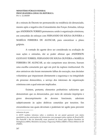 MINISTÉRIO PÚBLICO FEDERAL
PROCURADORIA-GERAL DA REPÚBLICA
PET N. 12.100/DF
de a minuta do Decreto ter permanecido na residência do denunciado,
mesmo após a negativa dos Comandantes das Forças Armadas, reforça
que ANDERSON TORRES permaneceu unido à organização criminosa,
em comunhão de esforços com FERNANDO DE SOUSA OLIVEIRA e
MARÍLIA FERREIRA DE ALENCAR, para concretizar o plano
golpista.
A vontade do agente deve ser considerada na avaliação de
suas ações e omissões, daí se poder afirmar que ANDERSON
GUSTAVO TORRES, FERNANDO DE SOUSA OLIVEIRA e MARÍLIA
FERREIRA DE ALENCAR, ao não cumprirem seus deveres, fizeram
uma escolha consciente por agir em prol da ruptura institucional. Os
atos omissivos não foram meramente falhas de execução, mas decisões
voluntárias que impactaram diretamente a segurança e na integridade
do processo democrático, a serviço dos interesses da organização
criminosa com a qual estavam implicados.
Existem, portanto, elementos probatórios suficientes que
demonstram que os denunciados, por meio de omissão imprópria e
grave descumprimento de deveres funcionais, aderiram
subjetivamente às ações delitivas cometidas por terceiros. Em
circunstâncias nas quais deveriam e poderiam ter agido para prevenir
refinarias do país.
A ANTT também informou sobre a existência de um painel gerencial com dados
quantitativos das autorizações de fretamentos com passagem pelas capitais de Brasi1ia/DF,
São Paulo/SP e Rio de Janeiro/RJ, eram passíveis de acesso pela Agência Brasileira de
Inteligência (ABIN), Ministério da Justiça e Segurança Pública (MJSP) e Polícia Militar do DF
(PMDF).
267
Documento
assinado
via
Token
digitalmente
por
PROCURADOR-GERAL
DA
REPUBLICA
PAULO
GUSTAVO
GONET
BRANCO,
em
18/02/2025
20:42.
Para
verificar
a
assinatura
acesse
http://www.transparencia.mpf.mp.br/validacaodocumento.
Chave
92bcd6ca.61cd6846.314306dc.65254cb8
 