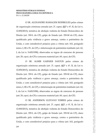MINISTÉRIO PÚBLICO FEDERAL
PROCURADORIA-GERAL DA REPÚBLICA
PET N. 12.100/DF
O SR. ALEXANDRE RAMAGEM RODRIGUES pelos crimes
de organização criminosa armada (art. 2º, caput, §§2º e 4º, II, da Lei n.
12.850/2013), tentativa de abolição violenta do Estado Democrático de
Direito (art. 359-L do CP), golpe de Estado (art. 359-M do CP), dano
qualificado pela violência e grave ameaça, contra o patrimônio da
União, e com considerável prejuízo para a vítima (art. 163, parágrafo
único, I, III e IV, do CP), e deterioração de patrimônio tombado (art. 62,
I, da Lei n. 9.605/1998), observadas as regras de concurso de pessoas
(art. 29, caput, do CP) e concurso material (art. 69, caput, do CP).
O SR. ALMIR GARNIER SANTOS pelos crimes de
organização criminosa armada (art. 2º, caput, §§2º e 4º, II, da Lei n.
12.850/2013), tentativa de abolição violenta do Estado Democrático de
Direito (art. 359-L do CP), golpe de Estado (art. 359-M do CP), dano
qualificado pela violência e grave ameaça, contra o patrimônio da
União, e com considerável prejuízo para a vítima (art. 163, parágrafo
único, I, III e IV, do CP), e deterioração de patrimônio tombado (art. 62,
I, da Lei n. 9.605/1998), observadas as regras de concurso de pessoas
(art. 29, caput, do CP) e concurso material (art. 69, caput, do CP).
O SR. ANDERSON GUSTAVO TORRES pelos crimes de
organização criminosa armada (art. 2º, caput, §§2º, e 4º, II, da Lei n.
12.850/2013), tentativa de abolição violenta do Estado Democrático de
Direito (art. 359-L do CP), golpe de Estado (art. 359-M do CP), dano
qualificado pela violência e grave ameaça, contra o patrimônio da
União, e com considerável prejuízo para a vítima (art. 163, parágrafo
269
Documento
assinado
via
Token
digitalmente
por
PROCURADOR-GERAL
DA
REPUBLICA
PAULO
GUSTAVO
GONET
BRANCO,
em
18/02/2025
20:42.
Para
verificar
a
assinatura
acesse
http://www.transparencia.mpf.mp.br/validacaodocumento.
Chave
92bcd6ca.61cd6846.314306dc.65254cb8
 