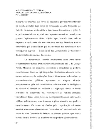 MINISTÉRIO PÚBLICO FEDERAL
PROCURADORIA-GERAL DA REPÚBLICA
PET N. 12.100/DF
manipulação indevida das forças de segurança pública para interferir
na escolha popular, bem como na convocação do Alto Comando do
Exército para obter apoio militar a decreto que formalizaria o golpe. A
organização criminosa seguiu todos os passos necessários para depor o
governo legitimamente eleito, objetivo que, buscado com todo o
empenho e realizações de atos concretos em seu benefício, não se
concretizou por circunstância que as atividades dos denunciados não
conseguiram superar — a resistência dos Comandantes do Exército e
da Aeronáutica às medidas de exceção.
Os denunciados também encadearam ações para abolir
violentamente o Estado Democrático de Direito (art. 359-L do Código
Penal). Minaram em manobras sucessivas e articuladas os poderes
constitucionais diante da opinião pública e incitaram a violência contra
as suas estruturas. As instituições democráticas foram vulneradas em
pronunciamentos públicos agressivos e ataques virtuais,
proporcionados pela utilização indevida da estrutura de inteligência
do Estado. O ímpeto de violência da população contra o Poder
Judiciário foi exacerbado pela manipulação de notícias eleitorais
baseadas em dados falsos. Ações de monitoramento contra autoridades
públicas colocaram em risco iminente o pleno exercício dos poderes
constitucionais. Os alvos escolhidos pela organização criminosa
somente não foram violentamente “neutralizados” devido à falta de
apoio do Alto Comando do Exército ao decreto golpista, que previa
expressamente medidas de interferência nos poderes constitucionais.
27
Documento
assinado
via
Token
digitalmente
por
PROCURADOR-GERAL
DA
REPUBLICA
PAULO
GUSTAVO
GONET
BRANCO,
em
18/02/2025
20:42.
Para
verificar
a
assinatura
acesse
http://www.transparencia.mpf.mp.br/validacaodocumento.
Chave
92bcd6ca.61cd6846.314306dc.65254cb8
 