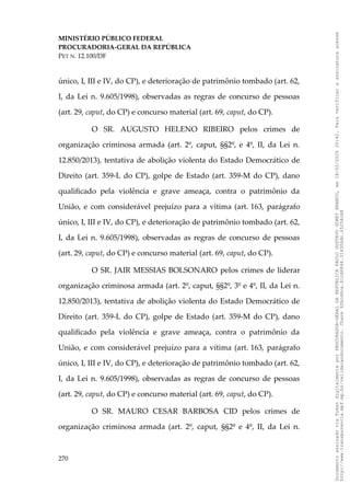 MINISTÉRIO PÚBLICO FEDERAL
PROCURADORIA-GERAL DA REPÚBLICA
PET N. 12.100/DF
único, I, III e IV, do CP), e deterioração de patrimônio tombado (art. 62,
I, da Lei n. 9.605/1998), observadas as regras de concurso de pessoas
(art. 29, caput, do CP) e concurso material (art. 69, caput, do CP).
O SR. AUGUSTO HELENO RIBEIRO pelos crimes de
organização criminosa armada (art. 2º, caput, §§2º, e 4º, II, da Lei n.
12.850/2013), tentativa de abolição violenta do Estado Democrático de
Direito (art. 359-L do CP), golpe de Estado (art. 359-M do CP), dano
qualificado pela violência e grave ameaça, contra o patrimônio da
União, e com considerável prejuízo para a vítima (art. 163, parágrafo
único, I, III e IV, do CP), e deterioração de patrimônio tombado (art. 62,
I, da Lei n. 9.605/1998), observadas as regras de concurso de pessoas
(art. 29, caput, do CP) e concurso material (art. 69, caput, do CP).
O SR. JAIR MESSIAS BOLSONARO pelos crimes de liderar
organização criminosa armada (art. 2º, caput, §§2º, 3º e 4º, II, da Lei n.
12.850/2013), tentativa de abolição violenta do Estado Democrático de
Direito (art. 359-L do CP), golpe de Estado (art. 359-M do CP), dano
qualificado pela violência e grave ameaça, contra o patrimônio da
União, e com considerável prejuízo para a vítima (art. 163, parágrafo
único, I, III e IV, do CP), e deterioração de patrimônio tombado (art. 62,
I, da Lei n. 9.605/1998), observadas as regras de concurso de pessoas
(art. 29, caput, do CP) e concurso material (art. 69, caput, do CP).
O SR. MAURO CESAR BARBOSA CID pelos crimes de
organização criminosa armada (art. 2º, caput, §§2º e 4º, II, da Lei n.
270
Documento
assinado
via
Token
digitalmente
por
PROCURADOR-GERAL
DA
REPUBLICA
PAULO
GUSTAVO
GONET
BRANCO,
em
18/02/2025
20:42.
Para
verificar
a
assinatura
acesse
http://www.transparencia.mpf.mp.br/validacaodocumento.
Chave
92bcd6ca.61cd6846.314306dc.65254cb8
 