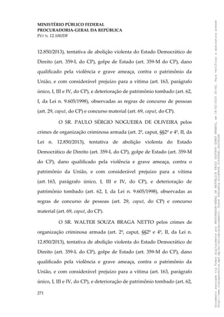 MINISTÉRIO PÚBLICO FEDERAL
PROCURADORIA-GERAL DA REPÚBLICA
PET N. 12.100/DF
12.850/2013), tentativa de abolição violenta do Estado Democrático de
Direito (art. 359-L do CP), golpe de Estado (art. 359-M do CP), dano
qualificado pela violência e grave ameaça, contra o patrimônio da
União, e com considerável prejuízo para a vítima (art. 163, parágrafo
único, I, III e IV, do CP), e deterioração de patrimônio tombado (art. 62,
I, da Lei n. 9.605/1998), observadas as regras de concurso de pessoas
(art. 29, caput, do CP) e concurso material (art. 69, caput, do CP).
O SR. PAULO SÉRGIO NOGUEIRA DE OLIVEIRA pelos
crimes de organização criminosa armada (art. 2º, caput, §§2º e 4º, II, da
Lei n. 12.850/2013), tentativa de abolição violenta do Estado
Democrático de Direito (art. 359-L do CP), golpe de Estado (art. 359-M
do CP), dano qualificado pela violência e grave ameaça, contra o
patrimônio da União, e com considerável prejuízo para a vítima
(art. 163, parágrafo único, I, III e IV, do CP), e deterioração de
patrimônio tombado (art. 62, I, da Lei n. 9.605/1998), observadas as
regras de concurso de pessoas (art. 29, caput, do CP) e concurso
material (art. 69, caput, do CP).
O SR. WALTER SOUZA BRAGA NETTO pelos crimes de
organização criminosa armada (art. 2º, caput, §§2º e 4º, II, da Lei n.
12.850/2013), tentativa de abolição violenta do Estado Democrático de
Direito (art. 359-L do CP), golpe de Estado (art. 359-M do CP), dano
qualificado pela violência e grave ameaça, contra o patrimônio da
União, e com considerável prejuízo para a vítima (art. 163, parágrafo
único, I, III e IV, do CP), e deterioração de patrimônio tombado (art. 62,
271
Documento
assinado
via
Token
digitalmente
por
PROCURADOR-GERAL
DA
REPUBLICA
PAULO
GUSTAVO
GONET
BRANCO,
em
18/02/2025
20:42.
Para
verificar
a
assinatura
acesse
http://www.transparencia.mpf.mp.br/validacaodocumento.
Chave
92bcd6ca.61cd6846.314306dc.65254cb8
 