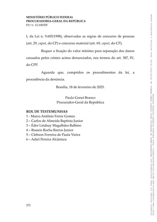 MINISTÉRIO PÚBLICO FEDERAL
PROCURADORIA-GERAL DA REPÚBLICA
PET N. 12.100/DF
I, da Lei n. 9.605/1998), observadas as regras de concurso de pessoas
(art. 29, caput, do CP) e concurso material (art. 69, caput, do CP).
Requer a fixação do valor mínimo para reparação dos danos
causados pelos crimes acima denunciados, nos termos do art. 387, IV,
do CPP.
Aguarda que, cumpridos os procedimentos da lei, a
procedência da denúncia.
Brasília, 18 de fevereiro de 2025.
Paulo Gonet Branco
Procurador-Geral da República
ROL DE TESTEMUNHAS
1 - Marco Antônio Freire Gomes
2 – Carlos de Almeida Baptista Junior
3 – Éder Lindsay Magalhães Balbino
4 – Ibaneis Rocha Barros Junior
5 – Clebson Ferreira de Paula Vieira
6 – Adiel Pereira Alcântara
272
Documento
assinado
via
Token
digitalmente
por
PROCURADOR-GERAL
DA
REPUBLICA
PAULO
GUSTAVO
GONET
BRANCO,
em
18/02/2025
20:42.
Para
verificar
a
assinatura
acesse
http://www.transparencia.mpf.mp.br/validacaodocumento.
Chave
92bcd6ca.61cd6846.314306dc.65254cb8
 
