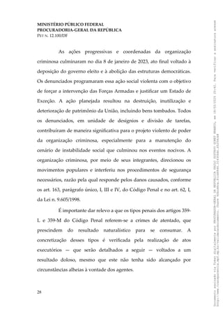 MINISTÉRIO PÚBLICO FEDERAL
PROCURADORIA-GERAL DA REPÚBLICA
PET N. 12.100/DF
As ações progressivas e coordenadas da organização
criminosa culminaram no dia 8 de janeiro de 2023, ato final voltado à
deposição do governo eleito e à abolição das estruturas democráticas.
Os denunciados programaram essa ação social violenta com o objetivo
de forçar a intervenção das Forças Armadas e justificar um Estado de
Exceção. A ação planejada resultou na destruição, inutilização e
deterioração de patrimônio da União, incluindo bens tombados. Todos
os denunciados, em unidade de desígnios e divisão de tarefas,
contribuíram de maneira significativa para o projeto violento de poder
da organização criminosa, especialmente para a manutenção do
cenário de instabilidade social que culminou nos eventos nocivos. A
organização criminosa, por meio de seus integrantes, direcionou os
movimentos populares e interferiu nos procedimentos de segurança
necessários, razão pela qual responde pelos danos causados, conforme
os art. 163, parágrafo único, I, III e IV, do Código Penal e no art. 62, I,
da Lei n. 9.605/1998.
É importante dar relevo a que os tipos penais dos artigos 359-
L e 359-M do Código Penal referem-se a crimes de atentado, que
prescindem do resultado naturalístico para se consumar. A
concretização desses tipos é verificada pela realização de atos
executórios — que serão detalhados a seguir — voltados a um
resultado doloso, mesmo que este não tenha sido alcançado por
circunstâncias alheias à vontade dos agentes.
28
Documento
assinado
via
Token
digitalmente
por
PROCURADOR-GERAL
DA
REPUBLICA
PAULO
GUSTAVO
GONET
BRANCO,
em
18/02/2025
20:42.
Para
verificar
a
assinatura
acesse
http://www.transparencia.mpf.mp.br/validacaodocumento.
Chave
92bcd6ca.61cd6846.314306dc.65254cb8
 