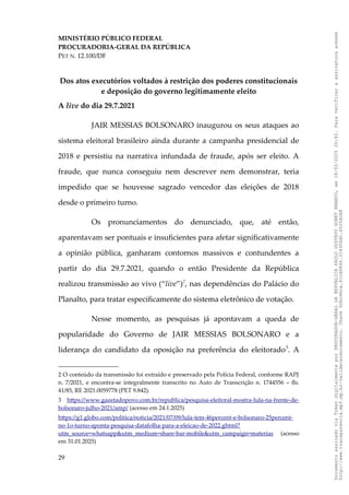 MINISTÉRIO PÚBLICO FEDERAL
PROCURADORIA-GERAL DA REPÚBLICA
PET N. 12.100/DF
Dos atos executórios voltados à restrição dos poderes constitucionais
e deposição do governo legitimamente eleito
A live do dia 29.7.2021
JAIR MESSIAS BOLSONARO inaugurou os seus ataques ao
sistema eleitoral brasileiro ainda durante a campanha presidencial de
2018 e persistiu na narrativa infundada de fraude, após ser eleito. A
fraude, que nunca conseguiu nem descrever nem demonstrar, teria
impedido que se houvesse sagrado vencedor das eleições de 2018
desde o primeiro turno.
Os pronunciamentos do denunciado, que, até então,
aparentavam ser pontuais e insuficientes para afetar significativamente
a opinião pública, ganharam contornos massivos e contundentes a
partir do dia 29.7.2021, quando o então Presidente da República
realizou transmissão ao vivo (“live”)2
, nas dependências do Palácio do
Planalto, para tratar especificamente do sistema eletrônico de votação.
Nesse momento, as pesquisas já apontavam a queda de
popularidade do Governo de JAIR MESSIAS BOLSONARO e a
liderança do candidato da oposição na preferência do eleitorado3
. A
2 O conteúdo da transmissão foi extraído e preservado pela Polícia Federal, conforme RAPJ
n. 7/2021, e encontra-se integralmente transcrito no Auto de Transcrição n. 1744556 – fls.
41/85, RE 2021.0059778 (PET 9.842).
3 https://www.gazetadopovo.com.br/republica/pesquisa-eleitoral-mostra-lula-na-frente-de-
bolsonaro-julho-2021/amp/ (acesso em 24.1.2025)
https://g1.globo.com/politica/noticia/2021/07/09/lula-tem-46percent-e-bolsonaro-25percent-
no-1o-turno-aponta-pesquisa-datafolha-para-a-eleicao-de-2022.ghtml?
utm_source=whatsapp&utm_medium=share-bar-mobile&utm_campaign=materias (acesso
em 31.01.2025)
29
Documento
assinado
via
Token
digitalmente
por
PROCURADOR-GERAL
DA
REPUBLICA
PAULO
GUSTAVO
GONET
BRANCO,
em
18/02/2025
20:42.
Para
verificar
a
assinatura
acesse
http://www.transparencia.mpf.mp.br/validacaodocumento.
Chave
92bcd6ca.61cd6846.314306dc.65254cb8
 