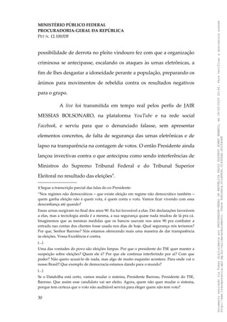 MINISTÉRIO PÚBLICO FEDERAL
PROCURADORIA-GERAL DA REPÚBLICA
PET N. 12.100/DF
possibilidade de derrota no pleito vindouro fez com que a organização
criminosa se antecipasse, escalando os ataques às urnas eletrônicas, a
fim de lhes desgastar a idoneidade perante a população, preparando os
ânimos para movimentos de rebeldia contra os resultados negativos
para o grupo.
A live foi transmitida em tempo real pelos perfis de JAIR
MESSIAS BOLSONARO, na plataforma YouTube e na rede social
Facebook, e serviu para que o denunciado falasse, sem apresentar
elementos concretos, de falta de segurança das urnas eletrônicas e de
lapso na transparência na contagem de votos. O então Presidente ainda
lançou invectivas contra o que antecipou como sendo interferências de
Ministros do Supremo Tribunal Federal e do Tribunal Superior
Eleitoral no resultado das eleições4
.
4 Segue a transcrição parcial das falas do ex-Presidente:
“Nos regimes não democráticos – que existe eleição em regime não democrático também –
quem ganha eleição não é quem vota, é quem conta o voto. Vamos ficar vivendo com essa
desconfiança até quando?
Essas urnas surgiram no final dos anos 90. Eu fui favorável a elas. Dei declarações favoráveis
a elas, mas a tecnologia ainda é a mesma, a sua segurança quase nada mudou de lá pra cá.
Imaginemos que as mesmas medidas que os bancos usavam nos anos 90 pra combater a
entrada nas contas dos clientes fosse usada nos dias de hoje. Qual segurança nós teríamos?
Por que, Senhor Barroso? Nós estamos oferecendo mais uma maneira de dar transparência
às eleições. Vossa Excelência é contra.
(...)
Uma das vontades do povo são eleições limpas. Por que o presidente do TSE quer manter a
suspeição sobre eleições? Quem ele é? Por que ele continua interferindo por aí? Com que
poder? Não quero acusá-lo de nada, mas algo de muito esquisito acontece. Para onde vai o
nosso Brasil? Que exemplo de democracia estamos dando para o mundo?
(...)
Se o Datafolha está certo, vamos mudar o sistema, Presidente Barroso, Presidente do TSE,
Barroso. Que assim esse candidato vai ser eleito. Agora, quem não quer mudar o sistema,
porque tem certeza que o voto não auditável servirá para eleger quem não tem voto?
30
Documento
assinado
via
Token
digitalmente
por
PROCURADOR-GERAL
DA
REPUBLICA
PAULO
GUSTAVO
GONET
BRANCO,
em
18/02/2025
20:42.
Para
verificar
a
assinatura
acesse
http://www.transparencia.mpf.mp.br/validacaodocumento.
Chave
92bcd6ca.61cd6846.314306dc.65254cb8
 