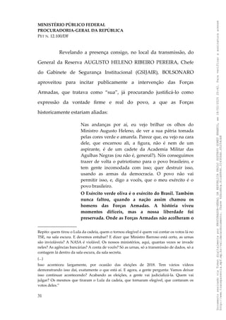 MINISTÉRIO PÚBLICO FEDERAL
PROCURADORIA-GERAL DA REPÚBLICA
PET N. 12.100/DF
Revelando a presença consigo, no local da transmissão, do
General da Reserva AUGUSTO HELENO RIBEIRO PEREIRA, Chefe
do Gabinete de Segurança Institucional (GSIJAIR), BOLSONARO
aproveitou para incitar publicamente a intervenção das Forças
Armadas, que tratava como “sua”, já procurando justificá-lo como
expressão da vontade firme e real do povo, a que as Forças
historicamente estariam aliadas:
Nas andanças por aí, eu vejo brilhar os olhos do
Ministro Augusto Heleno, de ver a sua pátria tomada
pelas cores verde e amarela. Parece que, eu vejo na cara
dele, que encarnou ali, a figura, não é nem de um
aspirante, é de um cadete da Academia Militar das
Agulhas Negras (ou não é, general?). Nós conseguimos
trazer de volta o patriotismo para o povo brasileiro, e
tem gente incomodada com isso; quer destruir isso,
usando as armas da democracia. O povo não vai
permitir isso, e, digo a vocês, que o meu exército é o
povo brasileiro.
O Exército verde oliva é o exército do Brasil. Também
nunca faltou, quando a nação assim chamou os
homens das Forças Armadas. A história viveu
momentos difíceis, mas a nossa liberdade foi
preservada. Onde as Forças Armadas não acolheram o
Repito: quem tirou o Lula da cadeia, quem o tornou elegível é quem vai contar os votos lá no
TSE, na sala escura. E devemos entubar? E dizer que Ministro Barroso está certo, as urnas
são invioláveis? A NASA é violável. Os nossos ministérios, aqui, quantas vezes se invade
neles? As agências bancárias? A conta de vocês? Só as urnas, só a transmissão de dados, só a
contagem lá dentro da sala escura, da sala secreta.
(...)
Isso aconteceu largamente, por ocasião das eleições de 2018. Tem vários vídeos
demonstrando isso daí, exatamente o que está aí. E agora, a gente pergunta: Vamos deixar
isso continuar acontecendo? Acabando as eleições, a gente vai judicializá-la. Quem vai
julgar? Os mesmos que tiraram o Lula da cadeia, que tornaram elegível, que contaram os
votos deles.”
31
Documento
assinado
via
Token
digitalmente
por
PROCURADOR-GERAL
DA
REPUBLICA
PAULO
GUSTAVO
GONET
BRANCO,
em
18/02/2025
20:42.
Para
verificar
a
assinatura
acesse
http://www.transparencia.mpf.mp.br/validacaodocumento.
Chave
92bcd6ca.61cd6846.314306dc.65254cb8
 