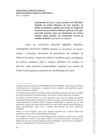 MINISTÉRIO PÚBLICO FEDERAL
PROCURADORIA-GERAL DA REPÚBLICA
PET N. 12.100/DF
chamamento do povo, o povo perdeu sua liberdade.
Orgulho da minha Marinha, do meu Exército, da
minha Aeronáutica, orgulho das Forças de Segurança
Nacional, nossas polícias militares, polícias civis, que,
com toda maneira como são destratadas, em muitos
estados, ainda prestam um excepcional serviço ao
cidadão do Brasil. (sem grifos no original)
Além de AUGUSTO HELENO RIBEIRO PEREIRA,
ANDERSON GUSTAVO TORRES também se encontrava no local e
chegou a participar ativamente da transmissão. Na condição de
Ministro da Justiça e Segurança Pública, contribuiu para a propagação
de notícias inidôneas sobre o sistema eletrônico de votação, ao
discorrer sobre possíveis recomendações sugeridas por peritos da
Polícia Federal quanto ao processo de contabilização de votos5
.
5 Segue a transcrição da fala de ANDERSON GUSTAVO TORRES: “Com licença, Presidente.
Corroborando aí as informações e a questão do voto auditável, acho importante a gente
trazer à tona alguns relatórios.
O Tribunal Superior Eleitoral convidou a Polícia Federal pra participar da análise do código
dos sistemas eleitorais das eleições desde o ano de 2016. A Polícia Federal foi convidada.
Os peritos da Polícia Federal, e aí acho importante dizer, que são aqueles especialistas
responsáveis pelas análises criminais e de crimes cometidos, crimes cibernéticos, esses são
esses profissionais. Os peritos emitiram algumas considerações e sugestões, que eu acho
importante a gente trazer aqui, neste momento, pra que a gente supere algumas dúvidas aí,
muito questionamento, muita coisa a respeito dessa questão das urnas eletrônicas,
Presidente.
Então, eu vou ler algumas coisas aqui. Algumas sugestões que a Polícia Federal deu
atendendo a esse convite do Tribunal Superior Eleitoral.
Por exemplo, ela diz aqui que um dos fundamentos do sistema de votação é que o mesmo
seja auditável em todas as suas etapas. Apesar de ser possível auditar a totalização dos
boletins de urna, não é possível auditar, de forma satisfatória, o processo entre a votação do
eleitor e a contabilização do voto no boletim de urna”.
32
Documento
assinado
via
Token
digitalmente
por
PROCURADOR-GERAL
DA
REPUBLICA
PAULO
GUSTAVO
GONET
BRANCO,
em
18/02/2025
20:42.
Para
verificar
a
assinatura
acesse
http://www.transparencia.mpf.mp.br/validacaodocumento.
Chave
92bcd6ca.61cd6846.314306dc.65254cb8
 