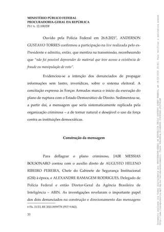 MINISTÉRIO PÚBLICO FEDERAL
PROCURADORIA-GERAL DA REPÚBLICA
PET N. 12.100/DF
Ouvido pela Polícia Federal em 26.8.20216
, ANDERSON
GUSTAVO TORRES confirmou a participação na live realizada pelo ex-
Presidente e admitiu, então, que mentira na transmissão, reconhecendo
que “não foi possível depreender do material que teve acesso a existência de
fraude ou manipulação de voto”.
Evidenciou-se a intenção dos denunciados de propagar
informações sem lastro, inverídicas, sobre o sistema eleitoral. A
concitação expressa às Forças Armadas marca o início da execução do
plano de ruptura com o Estado Democrático de Direito. Sedimentou-se,
a partir daí, a mensagem que seria sistematicamente replicada pela
organização criminosa – a de tornar natural e desejável o uso da força
contra as instituições democráticas.
Construção da mensagem
Para deflagrar o plano criminoso, JAIR MESSIAS
BOLSONARO contou com o auxílio direto de AUGUSTO HELENO
RIBEIRO PEREIRA, Chefe do Gabinete de Segurança Institucional
(GSI) à época, e ALEXANDRE RAMAGEM RODRIGUES, Delegado de
Polícia Federal e então Diretor-Geral da Agência Brasileira de
Inteligência – ABIN. As investigações revelaram o importante papel
dos dois denunciados na construção e direcionamento das mensagens
6 Fls. 21/23, RE 2021.0059778 (PET 9.842).
33
Documento
assinado
via
Token
digitalmente
por
PROCURADOR-GERAL
DA
REPUBLICA
PAULO
GUSTAVO
GONET
BRANCO,
em
18/02/2025
20:42.
Para
verificar
a
assinatura
acesse
http://www.transparencia.mpf.mp.br/validacaodocumento.
Chave
92bcd6ca.61cd6846.314306dc.65254cb8
 