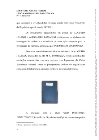 MINISTÉRIO PÚBLICO FEDERAL
PROCURADORIA-GERAL DA REPÚBLICA
PET N. 12.100/DF
que passaram a ser difundidas em larga escala pelo então Presidente
da República a partir do dia 29.7.2021.
Os documentos apreendidos em poder de AUGUSTO
HELENO e ALEXANDRE RAMAGEM confirmaram o alinhamento
ideológico de ambos e a existência de uma ação conjunta para a
preparação da narrativa difundida por JAIR MESSIAS BOLSONARO.
Dentre os materiais encontrados na residência de AUGUSTO
HELENO7
, analisados na IPJ-M n. 2898485/2024, foram identificadas
anotações manuscritas, em uma agenda com logomarca da Caixa
Econômica Federal, sobre o planejamento prévio da organização
criminosa de fabricar um discurso contrário às urnas eletrônicas.
A anotação com o título “REU DIRETRIZES
ESTRATÉGICAS” (reunião de diretrizes estratégicas) enumerou quatro
7 Busca e apreensão realizada em 8.2.2024.
34
Documento
assinado
via
Token
digitalmente
por
PROCURADOR-GERAL
DA
REPUBLICA
PAULO
GUSTAVO
GONET
BRANCO,
em
18/02/2025
20:42.
Para
verificar
a
assinatura
acesse
http://www.transparencia.mpf.mp.br/validacaodocumento.
Chave
92bcd6ca.61cd6846.314306dc.65254cb8
 
