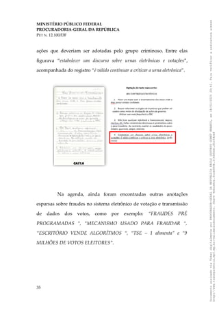 MINISTÉRIO PÚBLICO FEDERAL
PROCURADORIA-GERAL DA REPÚBLICA
PET N. 12.100/DF
ações que deveriam ser adotadas pelo grupo criminoso. Entre elas
figurava “estabelecer um discurso sobre urnas eletrônicas e votações”,
acompanhada do registro “é válido continuar a criticar a urna eletrônica”.
Na agenda, ainda foram encontradas outras anotações
esparsas sobre fraudes no sistema eletrônico de votação e transmissão
de dados dos votos, como por exemplo: “FRAUDES PRÉ
PROGRAMADAS “, “MECANISMO USADO PARA FRAUDAR “,
“ESCRITÓRIO VENDE ALGORÍTMOS “, “TSE – 1 alimenta” e “9
MILHÕES DE VOTOS ELEITORES”.
35
Documento
assinado
via
Token
digitalmente
por
PROCURADOR-GERAL
DA
REPUBLICA
PAULO
GUSTAVO
GONET
BRANCO,
em
18/02/2025
20:42.
Para
verificar
a
assinatura
acesse
http://www.transparencia.mpf.mp.br/validacaodocumento.
Chave
92bcd6ca.61cd6846.314306dc.65254cb8
 