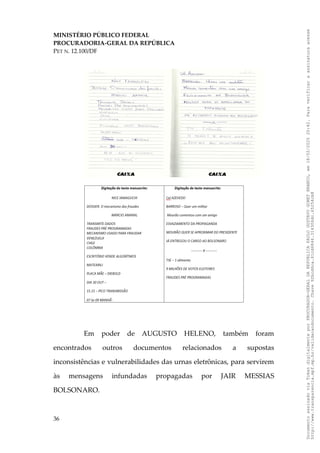 MINISTÉRIO PÚBLICO FEDERAL
PROCURADORIA-GERAL DA REPÚBLICA
PET N. 12.100/DF
Em poder de AUGUSTO HELENO, também foram
encontrados outros documentos relacionados a supostas
inconsistências e vulnerabilidades das urnas eletrônicas, para servirem
às mensagens infundadas propagadas por JAIR MESSIAS
BOLSONARO.
36
Documento
assinado
via
Token
digitalmente
por
PROCURADOR-GERAL
DA
REPUBLICA
PAULO
GUSTAVO
GONET
BRANCO,
em
18/02/2025
20:42.
Para
verificar
a
assinatura
acesse
http://www.transparencia.mpf.mp.br/validacaodocumento.
Chave
92bcd6ca.61cd6846.314306dc.65254cb8
 