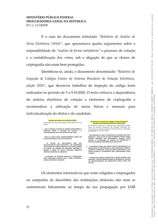 MINISTÉRIO PÚBLICO FEDERAL
PROCURADORIA-GERAL DA REPÚBLICA
PET N. 12.100/DF
É o caso do documento intitulado “Relatório de Análise de
Urna Eletrônica (2016)”, que apresentava quatro argumentos sobre a
impossibilidade de “auditar de forma satisfatória” o processo de votação
e a contabilização dos votos, sob a alegação de que as chaves de
criptografia não eram bem protegidas.
Identificou-se, ainda, o documento denominado “Relatório de
Inspeção de Códigos Fontes do Sistema Brasileiro de Votação Eletrônica,
edição 2020”, que descrevia trabalhos de inspeção do código fonte
realizados no período de 5 a 9.10.2020. O texto criticava a dependência
do sistema eletrônico de votação a elementos de criptografia e
recomendava a utilização de meios físicos e manuais para
individualização do eleitor e do candidato.
Os elementos informativos que eram coligidos e empregados
na campanha de descrédito das instituições eleitorais não mais se
sustentavam faticamente ao tempo da sua propagação por JAIR
37
Documento
assinado
via
Token
digitalmente
por
PROCURADOR-GERAL
DA
REPUBLICA
PAULO
GUSTAVO
GONET
BRANCO,
em
18/02/2025
20:42.
Para
verificar
a
assinatura
acesse
http://www.transparencia.mpf.mp.br/validacaodocumento.
Chave
92bcd6ca.61cd6846.314306dc.65254cb8
 