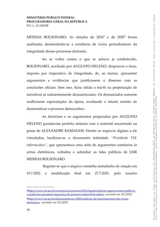 MINISTÉRIO PÚBLICO FEDERAL
PROCURADORIA-GERAL DA REPÚBLICA
PET N. 12.100/DF
MESSIAS BOLSONARO. As eleições de 20168
e de 20209
foram
auditadas, desmentindo-se a existência de vícios perturbadores da
integridade desses processos eleitorais.
Ao se voltar contra o que se achava já estabelecido,
BOLSONARO, auxiliado por AUGUSTO HELENO, desprezou o ônus,
imposto por imperativo de integridade, de, ao menos, apresentar
argumentos e evidências que justificassem o dissenso com as
conclusões oficiais. Sem isso, ficou nítida a má-fé na perpetuação de
narrativas já suficientemente desautorizadas. Os denunciados somente
reafloraram especulações da época, avultando o intuito restrito de
desmoralizar o processo democrático.
As diretrizes e os argumentos preparados por AUGUSTO
HELENO guardavam perfeita sintonia com o material encontrado na
posse de ALEXANDRE RAMAGEM. Dentre os arquivos digitais a ele
vinculados, localizou-se o documento intitulado ‘‘Presidente TSE
informa.docx’’, que apresentava uma série de argumentos contrários às
urnas eletrônicas, voltados a subsidiar as falas públicas de JAIR
MESSIAS BOLSONARO.
Registre-se que o arquivo continha metadados de criação em
10.7.2021 e modificação final em 27.7.2021, pelo usuário
8https://www.tse.jus.br/comunicacao/noticias/2016/Agosto/eleicoes-seguras-testes-publicos-
e-auditorias-garantem-seguranca-do-processo-eleitoral-brasileiro, acessado em 18.2.2025.
9https://www.tse.jus.br/eleicoes/eleicoes-2020/auditoria-de-funcionamento-das-urnas-
eletronicas, acessado em 18.2.2025.
38
Documento
assinado
via
Token
digitalmente
por
PROCURADOR-GERAL
DA
REPUBLICA
PAULO
GUSTAVO
GONET
BRANCO,
em
18/02/2025
20:42.
Para
verificar
a
assinatura
acesse
http://www.transparencia.mpf.mp.br/validacaodocumento.
Chave
92bcd6ca.61cd6846.314306dc.65254cb8
 