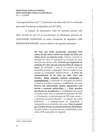 MINISTÉRIO PÚBLICO FEDERAL
PROCURADORIA-GERAL DA REPÚBLICA
PET N. 12.100/DF
‘’aramagem@yahoo.com’’10
, exatamente dois dias antes da live realizada
pelo então Presidente da República em 29.7.2021.
A redação do documento, feita em primeira pessoa, não
deixa dúvida de que ali se encontravam as orientações pessoais de
ALEXANDRE RAMAGEM ao então Presidente da República JAIR
MESSIAS BOLSONARO, como se observa da seguinte passagem:
Por tudo que tenho pesquisado, mantenho total
certeza de que houve fraude nas eleições de 2018, com
vitória do Sr. no primeiro turno. Todavia, ocorrida na
alteração de votos. O argumento na anulação de votos
não teria esse alcance todo. Entendo que argumento de
anulação de votos não seja uma boa linha de ataque às
urnas. Na realidade, a urna já se encontra em total
descrédito perante a população. Deve-se enaltecer essa
questão já consolidada subjetivamente. ...A prova da
vulnerabilidade já foi feita em 2018, antes das
eleições. Resta somente trazê-la novamente e
constantemente. A exposição do advogado dos peritos
e técnicos já espanca qualquer credibilidade da urna.
Deve-se dar continuidade àqueles argumentos, com
devida e constante publicidade. (…) Estas questões
que devem ser massificadas. A credibilidade da urna já
se esvaiu, assim como a reputação de ministros do STF.
(...) Claramente, os três ministros do STF estão contra: -
a segurança do pleito eleitoral; - a evolução das urnas
eletrônicas; - o estabelecimento de integridade e
transparência nos resultados das urnas. Estes os pontos
que acredito devem ser permanentemente difundidos.
Na parte técnica, a urna já esta sem credibilidade, assim
como o STF. (sem grifos no original)
10 IPJ n. 3032257/2024.
39
Documento
assinado
via
Token
digitalmente
por
PROCURADOR-GERAL
DA
REPUBLICA
PAULO
GUSTAVO
GONET
BRANCO,
em
18/02/2025
20:42.
Para
verificar
a
assinatura
acesse
http://www.transparencia.mpf.mp.br/validacaodocumento.
Chave
92bcd6ca.61cd6846.314306dc.65254cb8
 
