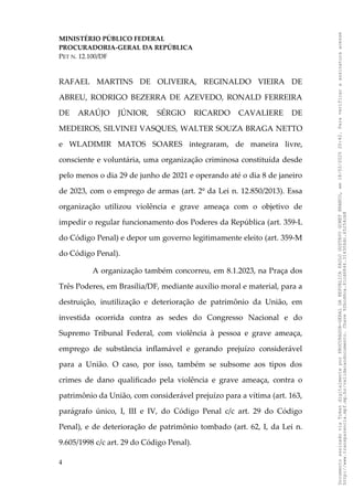 MINISTÉRIO PÚBLICO FEDERAL
PROCURADORIA-GERAL DA REPÚBLICA
PET N. 12.100/DF
RAFAEL MARTINS DE OLIVEIRA, REGINALDO VIEIRA DE
ABREU, RODRIGO BEZERRA DE AZEVEDO, RONALD FERREIRA
DE ARAÚJO JÚNIOR, SÉRGIO RICARDO CAVALIERE DE
MEDEIROS, SILVINEI VASQUES, WALTER SOUZA BRAGA NETTO
e WLADIMIR MATOS SOARES integraram, de maneira livre,
consciente e voluntária, uma organização criminosa constituída desde
pelo menos o dia 29 de junho de 2021 e operando até o dia 8 de janeiro
de 2023, com o emprego de armas (art. 2º da Lei n. 12.850/2013). Essa
organização utilizou violência e grave ameaça com o objetivo de
impedir o regular funcionamento dos Poderes da República (art. 359-L
do Código Penal) e depor um governo legitimamente eleito (art. 359-M
do Código Penal).
A organização também concorreu, em 8.1.2023, na Praça dos
Três Poderes, em Brasília/DF, mediante auxílio moral e material, para a
destruição, inutilização e deterioração de patrimônio da União, em
investida ocorrida contra as sedes do Congresso Nacional e do
Supremo Tribunal Federal, com violência à pessoa e grave ameaça,
emprego de substância inflamável e gerando prejuízo considerável
para a União. O caso, por isso, também se subsome aos tipos dos
crimes de dano qualificado pela violência e grave ameaça, contra o
patrimônio da União, com considerável prejuízo para a vítima (art. 163,
parágrafo único, I, III e IV, do Código Penal c/c art. 29 do Código
Penal), e de deterioração de patrimônio tombado (art. 62, I, da Lei n.
9.605/1998 c/c art. 29 do Código Penal).
4
Documento
assinado
via
Token
digitalmente
por
PROCURADOR-GERAL
DA
REPUBLICA
PAULO
GUSTAVO
GONET
BRANCO,
em
18/02/2025
20:42.
Para
verificar
a
assinatura
acesse
http://www.transparencia.mpf.mp.br/validacaodocumento.
Chave
92bcd6ca.61cd6846.314306dc.65254cb8
 