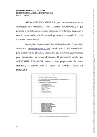 MINISTÉRIO PÚBLICO FEDERAL
PROCURADORIA-GERAL DA REPÚBLICA
PET N. 12.100/DF
ALEXANDRE RAMAGEM tinha por costume documentar as
orientações que repassava a JAIR MESSIAS BOLSONARO, o que
permitiu a identificação de outras ações que precederam e preparam o
cenário para a deflagração do plano de permanência no poder à revelia
da ordem constitucional.
No arquivo denominado ‘‘Bom dia Presidente.docx’’, vinculado
ao usuário “aramagem@yahoo.com”, criado em 4.3.2020 e modificado
pela última vez em 11.3.2021, é relatada a criação de um grupo técnico
para desacreditar as urnas eletrônicas. O documento revela que
ALEXANDRE RAMAGEM, desde a fase preparatória da trama
criminosa, já contava com a ‘‘ajuda” de ANGELO MARTINS
DENICOLI.
40
Documento
assinado
via
Token
digitalmente
por
PROCURADOR-GERAL
DA
REPUBLICA
PAULO
GUSTAVO
GONET
BRANCO,
em
18/02/2025
20:42.
Para
verificar
a
assinatura
acesse
http://www.transparencia.mpf.mp.br/validacaodocumento.
Chave
92bcd6ca.61cd6846.314306dc.65254cb8
 