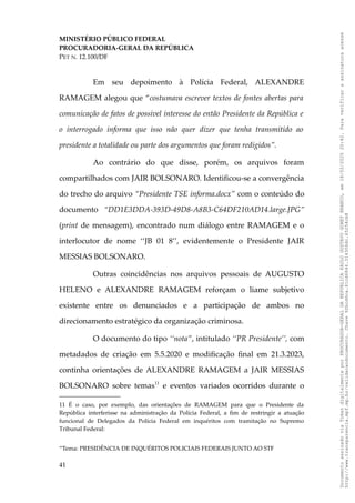MINISTÉRIO PÚBLICO FEDERAL
PROCURADORIA-GERAL DA REPÚBLICA
PET N. 12.100/DF
Em seu depoimento à Polícia Federal, ALEXANDRE
RAMAGEM alegou que “costumava escrever textos de fontes abertas para
comunicação de fatos de possível interesse do então Presidente da República e
o interrogado informa que isso não quer dizer que tenha transmitido ao
presidente a totalidade ou parte dos argumentos que foram redigidos”.
Ao contrário do que disse, porém, os arquivos foram
compartilhados com JAIR BOLSONARO. Identificou-se a convergência
do trecho do arquivo “Presidente TSE informa.docx” com o conteúdo do
documento “DD1E3DDA-393D-49D8-A8B3-C64DF210AD14.large.JPG”
(print de mensagem), encontrado num diálogo entre RAMAGEM e o
interlocutor de nome ‘‘JB 01 8’’, evidentemente o Presidente JAIR
MESSIAS BOLSONARO.
Outras coincidências nos arquivos pessoais de AUGUSTO
HELENO e ALEXANDRE RAMAGEM reforçam o liame subjetivo
existente entre os denunciados e a participação de ambos no
direcionamento estratégico da organização criminosa.
O documento do tipo ‘‘nota’’, intitulado ‘‘PR Presidente’’, com
metadados de criação em 5.5.2020 e modificação final em 21.3.2023,
continha orientações de ALEXANDRE RAMAGEM a JAIR MESSIAS
BOLSONARO sobre temas11
e eventos variados ocorridos durante o
11 É o caso, por exemplo, das orientações de RAMAGEM para que o Presidente da
República interferisse na administração da Polícia Federal, a fim de restringir a atuação
funcional de Delegados da Polícia Federal em inquéritos com tramitação no Supremo
Tribunal Federal:
“Tema: PRESIDÊNCIA DE INQUÉRITOS POLICIAIS FEDERAIS JUNTO AO STF
41
Documento
assinado
via
Token
digitalmente
por
PROCURADOR-GERAL
DA
REPUBLICA
PAULO
GUSTAVO
GONET
BRANCO,
em
18/02/2025
20:42.
Para
verificar
a
assinatura
acesse
http://www.transparencia.mpf.mp.br/validacaodocumento.
Chave
92bcd6ca.61cd6846.314306dc.65254cb8
 