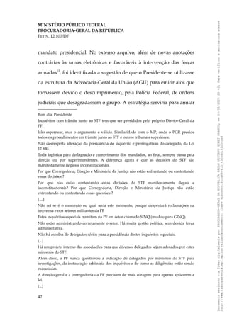 MINISTÉRIO PÚBLICO FEDERAL
PROCURADORIA-GERAL DA REPÚBLICA
PET N. 12.100/DF
mandato presidencial. No extenso arquivo, além de novas anotações
contrárias às urnas eletrônicas e favoráveis à intervenção das forças
armadas12
, foi identificada a sugestão de que o Presidente se utilizasse
da estrutura da Advocacia-Geral da União (AGU) para emitir atos que
tornassem devido o descumprimento, pela Polícia Federal, de ordens
judiciais que desagradassem o grupo. A estratégia serviria para anular
Bom dia, Presidente
Inquéritos com trâmite junto ao STF tem que ser presididos pelo próprio Diretor-Geral da
PF.
Irão espernear, mas o argumento é válido. Similaridade com o MP, onde o PGR preside
todos os procedimentos em trâmite junto ao STF e outros tribunais superiores.
Não desrespeita alteração da presidência do inquérito e prerrogativas do delegado, da Lei
12.830.
Toda logística para deflagração e cumprimento dos mandados, ao final, sempre passa pela
direção ou por superintendentes. A diferença agora é que as decisões do STF são
manifestamente ilegais e inconstitucionais.
Por que Corregedoria, Direção e Ministério da Justiça não estão enfrentando ou contestando
essas decisões ?
Por que não estão contestando estas decisões do STF manifestamente ilegais e
inconstitucionais? Por que Corregedoria, Direção e Ministério da Justiça não estão
enfrentando ou contestando essas questões ?
(....)
Não sei se é o momento ou qual seria este momento, porque despertará reclamações na
imprensa e nos setores militantes da PF
Estes inquéritos especiais tramitam na PF em setor chamado SINQ (mudou para GINQ).
Não estão administrando corretamente o setor. Há muita gestão política, sem devida força
administrativa.
Não há escolha de delegados sérios para a presidência destes inquéritos especiais.
(...)
Há um projeto interno das associações para que diversos delegados sejam adotados por estes
ministros do STF.
Além disso, a PF nunca questionou a indicação de delegados por ministros do STF para
investigações, da instauração arbitrária dos inquéritos e de como as diligências estão sendo
executadas.
A direção-geral e a corregedoria da PF precisam de mais coragem para apenas aplicarem a
lei.
(...)
42
Documento
assinado
via
Token
digitalmente
por
PROCURADOR-GERAL
DA
REPUBLICA
PAULO
GUSTAVO
GONET
BRANCO,
em
18/02/2025
20:42.
Para
verificar
a
assinatura
acesse
http://www.transparencia.mpf.mp.br/validacaodocumento.
Chave
92bcd6ca.61cd6846.314306dc.65254cb8
 