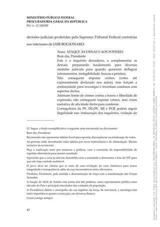 MINISTÉRIO PÚBLICO FEDERAL
PROCURADORIA-GERAL DA REPÚBLICA
PET N. 12.100/DF
decisões judiciais proferidas pelo Supremo Tribunal Federal contrárias
aos interesses de JAIR BOLSONARO:
Tema: ATAQUE ÀS URNAS E AOS PODERES
Bom dia, Presidente
Este é o inquérito derradeiro, a complementar os
demais, preparando fundamento para diversas
medidas judiciais para quando quiserem deflagrar
(afastamentos, inelegibilidade, buscas e prisões).
Não conseguem imputar crimes (como até
expressamente declarado nos autos), mas forçam a
continuidade para investigar e inventam condutas com
aspectos ilícitos.
Afirmam limite de crimes contra a honra e liberdade de
expressão, não conseguem imputar crimes, mas criam
narrativa de atividade ilícita para condenar.
Corregedoria da PF, DG/PF, MJ e PGR podem arguir
ilegalidade nas: instauração dos inquéritos, violação do
12 Segue, a título exemplificativo a seguinte nota encontrada no documento:
Bom dia, Presidente
Recomendo não apresentar tabelas Excel para apontar discrepâncias na totalização de votos.
As perícias estão derrubando estas tabelas por erros matemáticos e de alimentação. Muitas
inclusive já na internet.
Peça a explicação mais por números e gráficos, com a conclusão da impossibilidade de
repetida alternância para manter resultado.
Aproveite que a urna já está em descrédito com a sociedade e demonstre a luta do STF para
que não haja controle auditável.
O povo deve ter ciência que se trata de uma evolução da urna eletrônica para maior
integridade e transparência, além de exp inconsistência entre alternativa.
Parabéns, Presidente, pela medida e demonstração de força com a manifestação das Forças
Armadas.
A função de chefe de Estado está acima dos três poderes, como representante público mais
elevado do País e principal articulador das vontades da população.
A Presidência detém o monopólio do uso legítimo da força. Se inevitável, a estratégia tem
tanta importância quanto a execução, em diversos flancos.
Conte comigo sempre.
43
Documento
assinado
via
Token
digitalmente
por
PROCURADOR-GERAL
DA
REPUBLICA
PAULO
GUSTAVO
GONET
BRANCO,
em
18/02/2025
20:42.
Para
verificar
a
assinatura
acesse
http://www.transparencia.mpf.mp.br/validacaodocumento.
Chave
92bcd6ca.61cd6846.314306dc.65254cb8
 