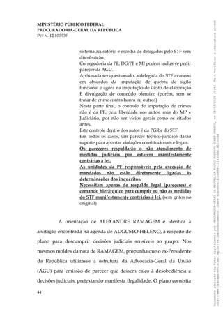 MINISTÉRIO PÚBLICO FEDERAL
PROCURADORIA-GERAL DA REPÚBLICA
PET N. 12.100/DF
sistema acusatório e escolha de delegados pelo STF sem
distribuição.
Corregedoria da PF, DG/PF e MJ podem inclusive pedir
parecer da AGU.
Após nada ser questionado, a delegada do STF avançou
em absurdos da imputação de quebra de sigilo
funcional e agora na imputação de ilícito de elaboração
E divulgação de conteúdo ofensivo (porém, sem se
tratar de crime contra honra ou outros)
Nesta parte final, o controle de imputação de crimes
não é da PF, pela liberdade nos autos, mas do MP e
Judiciário, por não ser vícios gerais como os citados
antes.
Este controle dentro dos autos é da PGR e do STF.
Em todos os casos, um parecer técnico-jurídico darão
suporte para apontar violações constitucionais e legais.
Os pareceres respaldarão o não atendimento de
medidas judiciais por estarem manifestamente
contrárias à lei.
As unidades da PF responsáveis pela execução de
mandados não estão diretamente ligadas às
determinações dos inquéritos.
Necessitam apenas de respaldo legal (pareceres) e
comando hierárquico para cumprir ou não as medidas
do STF manifestamente contrárias à lei. (sem grifos no
original)
A orientação de ALEXANDRE RAMAGEM é idêntica à
anotação encontrada na agenda de AUGUSTO HELENO, a respeito de
plano para descumprir decisões judiciais sensíveis ao grupo. Nos
mesmos moldes da nota de RAMAGEM, propunha que o ex-Presidente
da República utilizasse a estrutura da Advocacia-Geral da União
(AGU) para emissão de parecer que dessem calço à desobediência a
decisões judiciais, pretextando manifesta ilegalidade. O plano consistia
44
Documento
assinado
via
Token
digitalmente
por
PROCURADOR-GERAL
DA
REPUBLICA
PAULO
GUSTAVO
GONET
BRANCO,
em
18/02/2025
20:42.
Para
verificar
a
assinatura
acesse
http://www.transparencia.mpf.mp.br/validacaodocumento.
Chave
92bcd6ca.61cd6846.314306dc.65254cb8
 