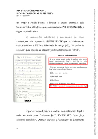 MINISTÉRIO PÚBLICO FEDERAL
PROCURADORIA-GERAL DA REPÚBLICA
PET N. 12.100/DF
em coagir a Polícia Federal a ignorar as ordens emanadas pelo
Supremo Tribunal Federal, com isso escudando JAIR BOLSONARO e a
organização criminosa.
Os manuscritos orientavam a consumação do plano
teratológico, passo a passo. AUGUSTO HELENO previu, inicialmente,
o acionamento da AGU via Ministério da Justiça (MJ), “em caráter de
urgência”, para emissão de parecer “fundamentado na Const Federal”.
O parecer minudenciaria a ordem manifestamente ilegal e
seria aprovado pelo Presidente JAIR BOLSONARO “com força
normativa vinculante”. Quando houvesse a “devolução” do documento
45
Documento
assinado
via
Token
digitalmente
por
PROCURADOR-GERAL
DA
REPUBLICA
PAULO
GUSTAVO
GONET
BRANCO,
em
18/02/2025
20:42.
Para
verificar
a
assinatura
acesse
http://www.transparencia.mpf.mp.br/validacaodocumento.
Chave
92bcd6ca.61cd6846.314306dc.65254cb8
 