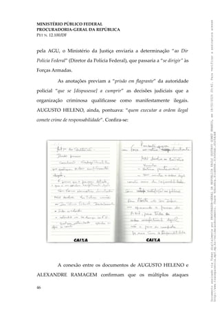 MINISTÉRIO PÚBLICO FEDERAL
PROCURADORIA-GERAL DA REPÚBLICA
PET N. 12.100/DF
pela AGU, o Ministério da Justiça enviaria a determinação “ao Dir
Polícia Federal” (Diretor da Polícia Federal), que passaria a “se dirigir” às
Forças Armadas.
As anotações previam a “prisão em flagrante” da autoridade
policial “que se [dispusesse] a cumprir” as decisões judiciais que a
organização criminosa qualificasse como manifestamente ilegais.
AUGUSTO HELENO, ainda, pontuava: “quem executar a ordem ilegal
comete crime de responsabilidade”. Confira-se:
A conexão entre os documentos de AUGUSTO HELENO e
ALEXANDRE RAMAGEM confirmam que os múltiplos ataques
46
Documento
assinado
via
Token
digitalmente
por
PROCURADOR-GERAL
DA
REPUBLICA
PAULO
GUSTAVO
GONET
BRANCO,
em
18/02/2025
20:42.
Para
verificar
a
assinatura
acesse
http://www.transparencia.mpf.mp.br/validacaodocumento.
Chave
92bcd6ca.61cd6846.314306dc.65254cb8
 