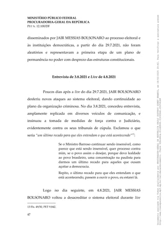 MINISTÉRIO PÚBLICO FEDERAL
PROCURADORIA-GERAL DA REPÚBLICA
PET N. 12.100/DF
disseminados por JAIR MESSIAS BOLSONARO ao processo eleitoral e
às instituições democráticas, a partir do dia 29.7.2021, não foram
aleatórios e representavam a primeira etapa de um plano de
permanência no poder com desprezo das estruturas constitucionais.
Entrevista de 3.8.2021 e Live de 4.8.2021
Poucos dias após a live do dia 29.7.2021, JAIR BOLSONARO
desferiu novos ataques ao sistema eleitoral, dando continuidade ao
plano da organização criminosa. No dia 3.8.2021, concedeu entrevista,
amplamente replicada em diversos veículos de comunicação, e
insinuou a tomada de medidas de força contra o Judiciário,
evidentemente contra os seus tribunais de cúpula. Exclamou o que
seria “um último recado para que eles entendam o que está acontecendo”13
:
Se o Ministro Barroso continuar sendo insensível, como
parece que está sendo insensível, quer processo contra
mim, se o povo assim o desejar, porque devo lealdade
ao povo brasileiro, uma concentração na paulista para
darmos um último recado para aqueles que ousam
açoitar a democracia.
Repito, o último recado para que eles entendam o que
está acontecendo, passem a ouvir o povo, eu estarei lá.
Logo no dia seguinte, em 4.8.2021, JAIR MESSIAS
BOLSONARO voltou a desacreditar o sistema eleitoral durante live
13 Fls. 49/50, PET 9.842.
47
Documento
assinado
via
Token
digitalmente
por
PROCURADOR-GERAL
DA
REPUBLICA
PAULO
GUSTAVO
GONET
BRANCO,
em
18/02/2025
20:42.
Para
verificar
a
assinatura
acesse
http://www.transparencia.mpf.mp.br/validacaodocumento.
Chave
92bcd6ca.61cd6846.314306dc.65254cb8
 