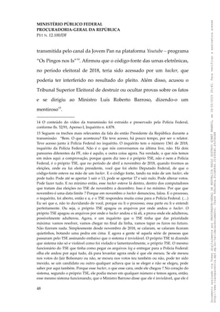 MINISTÉRIO PÚBLICO FEDERAL
PROCURADORIA-GERAL DA REPÚBLICA
PET N. 12.100/DF
transmitida pelo canal da Jovem Pan na plataforma Youtube – programa
“Os Pingos nos Is”14
. Afirmou que o código-fonte das urnas eletrônicas,
no período eleitoral de 2018, teria sido acessado por um hacker, que
poderia ter interferido no resultado do pleito. Além disso, acusou o
Tribunal Superior Eleitoral de destruir ou ocultar provas sobre os fatos
e se dirigiu ao Ministro Luís Roberto Barroso, dizendo-o um
mentiroso15
.
14 O conteúdo do vídeo da transmissão foi extraído e preservado pela Polícia Federal,
conforme fls. 52/91, Apenso I, Inquérito n. 4.878.
15 Seguem os trechos mais relevantes da fala do então Presidente da República durante a
transmissão: “Bem. O que aconteceu? Ele teve acesso, há pouco tempo, por ser o relator.
Teve acesso junto à Polícia Federal no inquérito. O inquérito tem o número 1361 de 2018,
inquérito da Polícia Federal. Não é o que nós conversamos na última live, não. Há dois
pareceres diferentes da PF, não é aquilo, e outra coisa agora. Na verdade, o que nós temos
em mãos aqui: a comprovação, porque quem diz isso é o próprio TSE, não é nem a Polícia
Federal, é o próprio TSE, que no período de abril a novembro de 2018, quando tivemos as
eleições, onde eu fui eleito presidente, você que foi eleito Deputado Federal, de que o
código-fonte esteve na mão de um hacker. E o código fonte, tando na mão de um hacker, ele
pode tudo. Pode até se apertar 1 sair o 13, pode se apertar 17 e sair nulo. Pode alterar votos.
Pode fazer tudo. E no mínimo então, esse hacker esteve lá dentro, dentro dos computadores
que tratam das eleições no TSE de novembro a dezembro. Isso é no mínimo. Por que que
novembro é uma data limite ? Porque em novembro o hacker denunciou, falou. E o processo,
o inquérito, foi aberto, então e a, e o TSE respondeu muita coisa para a Polícia Federal. (…)
Eu sei que e, não to duvidando de você, porque eu li o processo, essa parte eu li e entendi
perfeitamente. Ou seja, o próprio TSE apagou os arquivos por onde andou o hacker. O
próprio TSE apagou os arquivos por onde o hacker andou e tá ali, a prova onde ele adulterou,
possivelmente adulterou. Agora, e um inquérito que o TSE tinha que dar prioridade
máxima: vamos resolver, vamos chegar no final da linha, vamos tapar os furos no futuro.
Não fizeram nada. Simplesmente desde novembro de 2018, se calaram, se calaram ficaram
quietinhos, botando uma pedra em cima. E agora a gente vê aquela série de pessoas que
passaram pelo TSE assinando embaixo que o sistema é inviolável. O próprio TSE tá dizendo
que sistema não só e violável como foi violado e lamentavelmente, o próprio TSE. O mesmo
funcionário do TSE que tinha como pegar os arquivos log e entregar para a Polícia Federal:
olha ele andou por aqui tudo, dá para levantar agora onde é que ele mexeu. Se ele mexeu
nos votos do Jair Bolsonaro ou não, se mexeu nos votos teu também ou não, pode ter sido
mexido, se um candidato ou outro qualquer achava que ia se eleger e não se elegeu, pode
saber por aqui também. Porque esse hacker, o que esse cara, onde ele chegou ? No coração do
sistema, segundo o próprio TSE, ele podia mexer em qualquer número e temos agora, então,
esse mesmo sistema funcionando, que o Ministro Barroso disse que ele é inviolável, que ele é
48
Documento
assinado
via
Token
digitalmente
por
PROCURADOR-GERAL
DA
REPUBLICA
PAULO
GUSTAVO
GONET
BRANCO,
em
18/02/2025
20:42.
Para
verificar
a
assinatura
acesse
http://www.transparencia.mpf.mp.br/validacaodocumento.
Chave
92bcd6ca.61cd6846.314306dc.65254cb8
 