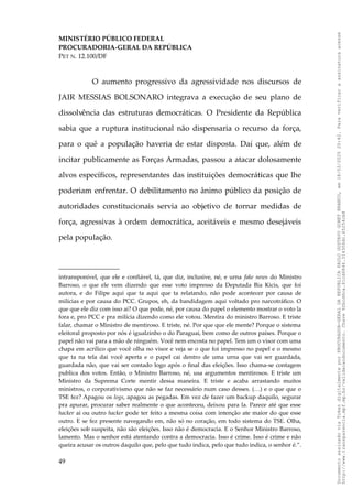 MINISTÉRIO PÚBLICO FEDERAL
PROCURADORIA-GERAL DA REPÚBLICA
PET N. 12.100/DF
O aumento progressivo da agressividade nos discursos de
JAIR MESSIAS BOLSONARO integrava a execução de seu plano de
dissolvência das estruturas democráticas. O Presidente da República
sabia que a ruptura institucional não dispensaria o recurso da força,
para o quê a população haveria de estar disposta. Daí que, além de
incitar publicamente as Forças Armadas, passou a atacar dolosamente
alvos específicos, representantes das instituições democráticas que lhe
poderiam enfrentar. O debilitamento no ânimo público da posição de
autoridades constitucionais servia ao objetivo de tornar medidas de
força, agressivas à ordem democrática, aceitáveis e mesmo desejáveis
pela população.
intransponível, que ele e confiável, tá, que diz, inclusive, né, e urna fake news do Ministro
Barroso, o que ele vem dizendo que esse voto impresso da Deputada Bia Kicis, que foi
autora, e do Filipe aqui que ta aqui que ta relatando, não pode acontecer por causa de
milícias e por causa do PCC. Grupos, eh, da bandidagem aqui voltado pro narcotráfico. O
que que ele diz com isso ai? O que pode, né, por causa do papel o elemento mostrar o voto la
fora e, pro PCC e pra milícia dizendo como ele votou. Mentira do ministro Barroso. E triste
falar, chamar o Ministro de mentiroso. E triste, né. Por que que ele mente? Porque o sistema
eleitoral proposto por nós é igualzinho o do Paraguai, bem como de outros países. Porque o
papel não vai para a mão de ninguém. Você nem encosta no papel. Tem um o visor com uma
chapa em acrílico que você olha no visor e veja se o que foi impresso no papel e o mesmo
que ta na tela dai você aperta e o papel cai dentro de uma urna que vai ser guardada,
guardada não, que vai ser contado logo após o final das eleições. Isso chama-se contagem
publica dos votos. Então, o Ministro Barroso, né, usa argumentos mentirosos. E triste um
Ministro da Suprema Corte mentir dessa maneira. E triste e acaba arrastando muitos
ministros, o corporativismo que não se faz necessário num caso desses. (…) e o que que o
TSE fez? Apagou os logs, apagou as pegadas. Em vez de fazer um backup daquilo, segurar
pra apurar, procurar saber realmente o que aconteceu, deixou para la. Parece até que esse
hacker ai ou outro hacker pode ter feito a mesma coisa com intenção ate maior do que esse
outro. E se fez presente navegando em, não só no coração, em todo sistema do TSE. Olha,
eleições sob suspeita, não são eleições. Isso não é democracia. E o Senhor Ministro Barroso,
lamento. Mas o senhor está atentando contra a democracia. Isso é crime. Isso é crime e não
queira acusar os outros daquilo que, pelo que tudo indica, pelo que tudo indica, o senhor é.”.
49
Documento
assinado
via
Token
digitalmente
por
PROCURADOR-GERAL
DA
REPUBLICA
PAULO
GUSTAVO
GONET
BRANCO,
em
18/02/2025
20:42.
Para
verificar
a
assinatura
acesse
http://www.transparencia.mpf.mp.br/validacaodocumento.
Chave
92bcd6ca.61cd6846.314306dc.65254cb8
 