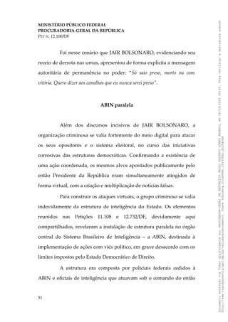 MINISTÉRIO PÚBLICO FEDERAL
PROCURADORIA-GERAL DA REPÚBLICA
PET N. 12.100/DF
Foi nesse cenário que JAIR BOLSONARO, evidenciando seu
receio de derrota nas urnas, apresentou de forma explícita a mensagem
autoritária de permanência no poder: “Só saio preso, morto ou com
vitória. Quero dizer aos canalhas que eu nunca serei preso".
ABIN paralela
Além dos discursos incisivos de JAIR BOLSONARO, a
organização criminosa se valia fortemente do meio digital para atacar
os seus opositores e o sistema eleitoral, no curso das iniciativas
corrosivas das estruturas democráticas. Confirmando a existência de
uma ação coordenada, os mesmos alvos apontados publicamente pelo
então Presidente da República eram simultaneamente atingidos de
forma virtual, com a criação e multiplicação de notícias falsas.
Para construir os ataques virtuais, o grupo criminoso se valia
indevidamente da estrutura de inteligência do Estado. Os elementos
reunidos nas Petições 11.108 e 12.732/DF, devidamente aqui
compartilhados, revelaram a instalação de estrutura paralela no órgão
central do Sistema Brasileiro de Inteligência – a ABIN, destinada à
implementação de ações com viés político, em grave desacordo com os
limites impostos pelo Estado Democrático de Direito.
A estrutura era composta por policiais federais cedidos à
ABIN e oficiais de inteligência que atuavam sob o comando do então
51
Documento
assinado
via
Token
digitalmente
por
PROCURADOR-GERAL
DA
REPUBLICA
PAULO
GUSTAVO
GONET
BRANCO,
em
18/02/2025
20:42.
Para
verificar
a
assinatura
acesse
http://www.transparencia.mpf.mp.br/validacaodocumento.
Chave
92bcd6ca.61cd6846.314306dc.65254cb8
 